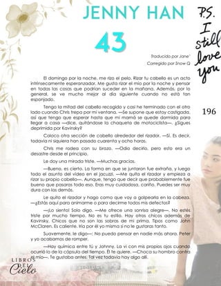 196
Traducido por Jane’
Corregido por Snow Q
El domingo por la noche, me rizo el pelo. Rizar tu cabello es un acto
intrínsecamente esperanzador. Me gusta rizar el mío por la noche y pensar
en todas las cosas que podrían suceder en la mañana. Además, por lo
general, se ve mucho mejor al día siguiente cuando no está tan
esponjado.
Tengo la mitad del cabello recogido y casi he terminado con el otro
lado cuando Chris trepa por mi ventana. —Se supone que estoy castigada,
así que tengo que esperar hasta que mi mamá se quede dormida para
llegar a casa —dice, quitándose la chaqueta de motociclista—. ¿Sigues
deprimida por Kavinsky?
Coloco otra sección de cabello alrededor del rizador. —Sí. Es decir,
todavía ni siquiera han pasado cuarenta y ocho horas.
Chris me rodea con su brazo. —Odio decirlo, pero esto era un
desastre desde el principio.
Le doy una mirada triste. —Muchas gracias.
—Bueno, es cierto. La forma en que se juntaron fue extraña, y luego
todo el asunto del vídeo en el jacuzzi. —Me quita el rizador y empieza a
rizar su propio cabello—. Aunque, tengo que decir que probablemente fue
bueno que pasaras todo eso. Eras muy cuidadosa, cariño. Puedes ser muy
dura con los demás.
Le quito el rizador y hago como que voy a golpearla en la cabeza.
—¿Estás aquí para animarme o para decirme todos mis defectos?
—¡Lo siento! Solo digo. —Me ofrece una sonrisa alegre—. No estés
triste por mucho tiempo. No es tu estilo. Hay otros chicos además de
Kavinsky. Chicos que no son las sobras de mi prima. Tipos como John
McClaren. Es caliente. Iría por él yo misma si no le gustaras tanto.
Suavemente, le digo—: No puedo pensar en nadie más ahora. Peter
y yo acabamos de romper.
—Hay química entre tú y Johnny. La vi con mis propios ojos cuando
ocurrió lo de la cápsula del tiempo. Él te quiere. —Choca su hombro contra
el mío—. Te gustaba antes. Tal vez todavía hay algo allí.
 