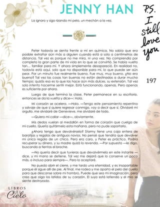 197
La ignoro y sigo rizando mi pelo, un mechón a la vez.
Peter todavía se sienta frente a mí en química. No sabía que era
posible extrañar aún más a alguien cuando está a solo a centímetros de
distancia. Tal vez es porque no me mira, ni una vez. No comprendía por
completo la gran parte de mi vida en la que se convirtió. Se había vuelto
tan… familiar para mí. Y ahora simplemente desapareció. En realidad no,
todavía está aquí, solo que no disponible para mí, lo que puede ser aún
peor. Por un minuto fue realmente bueno. Fue muy, muy bueno. ¿No era
bueno? Tal vez las cosas tan buenas no están destinadas a durar mucho
tiempo; quizás eso es lo que las hace aún más dulces, su extensión. Tal vez
solo intento hacerme sentir mejor. Está funcionando, apenas. Pero apenas
es suficiente por ahora.
Luego de que termina la clase, Peter permanece en su escritorio,
entonces se da la vuelta y dice—: Hola.
Mi corazón se acelera. —Hola. —Tengo este pensamiento repentino
y salvaje de que si quiere regresar conmigo, voy a decir que sí. Olvidaré mi
orgullo, me olvidaré de Genevieve, me olvidaré de todo.
—Quiero mi collar —dice—, obviamente.
Mis dedos vuelan al medallón en forma de corazón que cuelga de
mi cuello. Quería quitármelo esta mañana, pero no pude soportarlo.
¿Ahora tengo que devolvérselo? Stormy tiene una caja entera de
baratijas y regalos de antiguos novios. No pensé que tendría que devolver
mi único regalo de un chico. Pero era caro, y Peter es práctico. Podría
recuperar su dinero, y su madre quizá lo revenda. —Por supuesto —le digo,
buscando a tientas el broche.
—No quería decir que tuvieras que devolvérmelo en este instante —
dice, y mi mano se detiene. Tal vez me dejará que lo conserve un poco
más, o incluso para siempre—. Pero lo aceptaré.
No puedo abrir el cierre, y me tardo una eternidad, y es insoportable
porque él sigue allí de pie. Al final, me rodea y me aparta el pelo del cuello
para que descanse sobre mi hombro. Puede que sea mi imaginación, pero
creo que oigo los latidos de su corazón. El suyo está latiendo y el mío se
siente destrozado.
 
