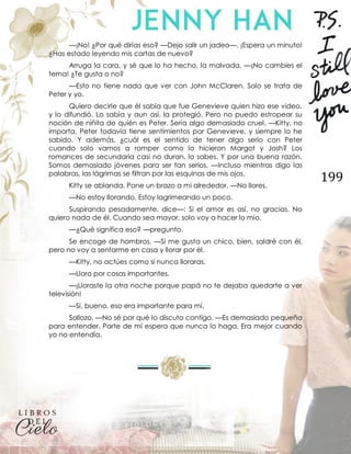 199
—¡No! ¿Por qué dirías eso? —Dejo salir un jadeo—. ¡Espera un minuto!
¿Has estado leyendo mis cartas de nuevo?
Arruga la cara, y sé que lo ha hecho, la malvada. —¡No cambies el
tema! ¿Te gusta o no?
—Esto no tiene nada que ver con John McClaren. Solo se trata de
Peter y yo.
Quiero decirle que él sabía que fue Genevieve quien hizo ese video,
y lo difundió. Lo sabía y aun así, la protegió. Pero no puedo estropear su
noción de niñita de quién es Peter. Sería algo demasiado cruel. —Kitty, no
importa. Peter todavía tiene sentimientos por Genevieve, y siempre lo he
sabido. Y además, ¿cuál es el sentido de tener algo serio con Peter
cuando solo vamos a romper como lo hicieron Margot y Josh? Los
romances de secundaria casi no duran, lo sabes. Y por una buena razón.
Somos demasiado jóvenes para ser tan serios. —Incluso mientras digo las
palabras, las lágrimas se filtran por las esquinas de mis ojos.
Kitty se ablanda. Pone un brazo a mi alrededor. —No llores.
—No estoy llorando. Estoy lagrimeando un poco.
Suspirando pesadamente, dice—: Si el amor es así, no gracias. No
quiero nada de él. Cuando sea mayor, solo voy a hacer lo mío.
—¿Qué significa eso? —pregunto.
Se encoge de hombros. —Si me gusta un chico, bien, saldré con él,
pero no voy a sentarme en casa y llorar por él.
—Kitty, no actúes como si nunca lloraras.
—Lloro por cosas importantes.
—¡Lloraste la otra noche porque papá no te dejaba quedarte a ver
televisión!
—Sí, bueno, eso era importante para mí.
Sollozo. —No sé por qué lo discuto contigo. —Es demasiado pequeña
para entender. Parte de mí espera que nunca lo haga. Era mejor cuando
yo no entendía.
 