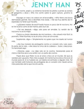 200
Esa noche, papá y yo estamos lavando los platos cuando se aclara
la garganta y dice—: Kitty me contó sobre la gran ruptura. ¿Cómo lo
llevas?
Enjuago un vaso y lo coloco en el lavavajillas. —Kitty tiene una boca
demasiado grande. Iba a decírtelo más tarde. —Tal vez muy dentro de mí
esperaba no tener que hacerlo.
—¿Quieres hablar de eso? Puedo hacer un poco de té nocturno. No
es tan bueno como el de mamá, pero aun así.
—Tal vez después —digo, solo para ser amable. Su versión de té
nocturno no es la mejor.
Coloca su brazo alrededor de mis hombros. —Se volverá más fácil, lo
prometo. Peter Kavinsky no es el único chico en el mundo.
Suspirando, digo—: Simplemente no quiero que me duela así nunca
más.
—No hay manera de protegerte contra un corazón roto, Lara Jean.
Es parte de la vida. —Me besa la cima de la cabeza—. Sube y descansa.
Yo terminaré aquí.
—Gracias, papi. —Lo dejo solo en la cocina, tarareando para él
mismo mientras seca una sartén con un paño de cocina.
Papá dice que Peter no es el único chico en el mundo. Sé que es
verdad, por supuesto. Pero mira a papá. Mi mamá fue la única chica en el
mundo para él. Si no hubiera así, ya habría encontrado a alguien más. Tal
vez también esté tratando de protegerse de un corazón roto. Quizá somos
más parecidos de lo que me di cuenta.
 