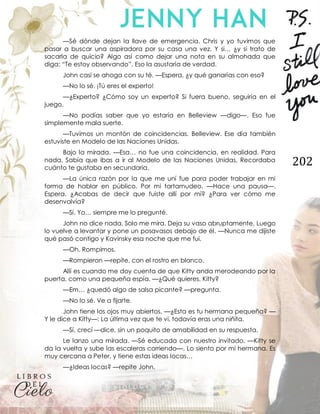 202
—Sé dónde dejan la llave de emergencia. Chris y yo tuvimos que
pasar a buscar una aspiradora por su casa una vez. Y si… ¿y si trato de
sacarla de quicio? Algo así como dejar una nota en su almohada que
diga: “Te estoy observando”. Eso la asustaría de verdad.
John casi se ahoga con su té. —Espera, ¿y qué ganarías con eso?
—No lo sé. ¡Tú eres el experto!
—¿Experto? ¿Cómo soy un experto? Si fuera bueno, seguiría en el
juego.
—No podías saber que yo estaría en Belleview —digo—. Eso fue
simplemente mala suerte.
—Tuvimos un montón de coincidencias. Belleview. Ese día también
estuviste en Modelo de las Naciones Unidas.
Bajo la mirada. —Esa… no fue una coincidencia, en realidad. Para
nada. Sabía que ibas a ir al Modelo de las Naciones Unidas. Recordaba
cuánto te gustaba en secundaria.
—La única razón por la que me uní fue para poder trabajar en mi
forma de hablar en público. Por mi tartamudeo. —Hace una pausa—.
Espera. ¿Acabas de decir que fuiste allí por mí? ¿Para ver cómo me
desenvolvía?
—Sí. Yo… siempre me lo pregunté.
John no dice nada. Solo me mira. Deja su vaso abruptamente. Luego
lo vuelve a levantar y pone un posavasos debajo de él. —Nunca me dijiste
qué pasó contigo y Kavinsky esa noche que me fui.
—Oh. Rompimos.
—Rompieron —repite, con el rostro en blanco.
Allí es cuando me doy cuenta de que Kitty anda merodeando por la
puerta, como una pequeña espía. —¿Qué quieres, Kitty?
—Em… ¿quedó algo de salsa picante? —pregunta.
—No lo sé. Ve a fijarte.
John tiene los ojos muy abiertos. —¿Esta es tu hermana pequeña? —
Y le dice a Kitty—: La última vez que te vi, todavía eras una niñita.
—Sí, crecí —dice, sin un poquito de amabilidad en su respuesta.
Le lanzo una mirada. —Sé educada con nuestro invitado. —Kitty se
da la vuelta y sube las escaleras corriendo—. Lo siento por mi hermana. Es
muy cercana a Peter, y tiene estas ideas locas…
—¿Ideas locas? —repite John.
 