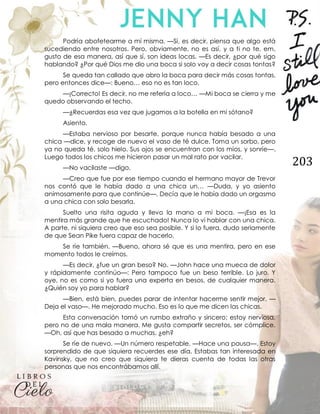 203
Podría abofetearme a mí misma. —Sí, es decir, piensa que algo está
sucediendo entre nosotros. Pero, obviamente, no es así, y a ti no te, em,
gusto de esa manera, así que sí, son ideas locas. —Es decir, ¿por qué sigo
hablando? ¿Por qué Dios me dio una boca si solo voy a decir cosas tontas?
Se queda tan callado que abro la boca para decir más cosas tontas,
pero entonces dice—: Bueno… eso no es tan loco.
—¡Correcto! Es decir, no me refería a loco… —Mi boca se cierra y me
quedo observando el techo.
—¿Recuerdas esa vez que jugamos a la botella en mi sótano?
Asiento.
—Estaba nervioso por besarte, porque nunca había besado a una
chica —dice, y recoge de nuevo el vaso de té dulce. Toma un sorbo, pero
ya no queda té, solo hielo. Sus ojos se encuentran con los míos, y sonríe—.
Luego todos los chicos me hicieron pasar un mal rato por vacilar.
—No vacilaste —digo.
—Creo que fue por ese tiempo cuando el hermano mayor de Trevor
nos contó que le había dado a una chica un… —Duda, y yo asiento
animosamente para que continúe—. Decía que le había dado un orgasmo
a una chica con solo besarla.
Suelto una risita aguda y llevo la mano a mi boca. —¡Esa es la
mentira más grande que he escuchado! Nunca lo vi hablar con una chica.
A parte, ni siquiera creo que eso sea posible. Y si lo fuera, dudo seriamente
de que Sean Pike fuera capaz de hacerlo.
Se ríe también. —Bueno, ahora sé que es una mentira, pero en ese
momento todos le creímos.
—Es decir, ¿fue un gran beso? No. —John hace una mueca de dolor
y rápidamente continúo—: Pero tampoco fue un beso terrible. Lo juro. Y
oye, no es como si yo fuera una experta en besos, de cualquier manera.
¿Quién soy yo para hablar?
—Bien, está bien, puedes parar de intentar hacerme sentir mejor. —
Deja el vaso—. He mejorado mucho. Eso es lo que me dicen las chicas.
Esta conversación tomó un rumbo extraño y sincero; estoy nerviosa,
pero no de una mala manera. Me gusta compartir secretos, ser cómplice.
—Oh, así que has besado a muchas, ¿eh?
Se ríe de nuevo. —Un número respetable. —Hace una pausa—. Estoy
sorprendido de que siquiera recuerdes ese día. Estabas tan interesada en
Kavinsky, que no creo que siquiera te dieras cuenta de todas las otras
personas que nos encontrábamos allí.
 