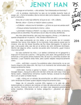 204
Le pego en el hombro. —¡No estaba “tan interesada en Kavinsky”!
—Sí, lo estabas. Mantuviste tus ojos en la botella durante todo el
juego, así. —Toma la botella y fija la vista en ella como láseres—. Esperando
por tu momento.
Estoy de un color rojo brillante; sé que es así. —Oh, cállate.
Riendo, dice—: Como un halcón sobre su presa.
—¡Cállate! —Ahora me río también—. ¿Cómo es que recuerdas eso?
—Porque estaba haciendo lo mismo —dice.
—¿También mirabas a Peter? —Lo digo a modo de chiste, en broma,
porque esto es divertido. Por primera vez en días me estoy divirtiendo.
Me mira directamente, ojos azul mar seguros y firmes, y mi aliento se
queda atrapado en mi pecho. —No. Estaba mirándote a ti.
Hay algo zumbando en mis oídos, y es el sonido de mi corazón
latiendo tres veces más rápido. En la memoria, todo parece pasar por la
música. Una de mis líneas favoritas de The Glass Menagerie. Si cierro los
ojos, casi puedo oírla, ese día en el sótano de John Ambrose McClaren.
Dentro de algunos años, cuando recuerde este momento, ¿qué música
voy a escuchar?
Sus ojos sostienen los míos, y un aleteo comienza en mi garganta y
baja por mi clavícula y pecho. —Me gustas, Lara Jean. Me gustabas en ese
entonces y me gustas ahora todavía más. Sé que tú y Kavinsky acaban de
terminar, y que todavía estás triste, pero quiero dejarlo inequívocamente
claro.
—Um… está bien —susurro. Sus palabras salen claramente; no se van
hacia ninguna otra dirección. No hay ni un momento de tartamudeo. Son
inequívocamente claras.
—Está bien. Vamos a ganar tu deseo. —Toma su teléfono y pone
Google Maps—. Busqué la dirección de Gen antes de venir aquí. Creo que
tienes razón... Deberíamos tomarnos nuestro tiempo, evaluar la situación.
No ir con un plan a medio hacer.
—Ajá. —Estoy en un estado de ensoñación; es difícil concentrarme.
John Ambrose McClaren quiere dejarlo inequívocamente claro.
Salgo de mi ensueño cuando Kitty regresa a la sala de estar,
balanceando un refresco de naranja, el tubo de salsa picante y una bolsa
de nachos. Camina hacia el sofá y se deja caer despreocupadamente
entre nosotros. Ofreciendo la bolsa, pregunta—: ¿Quieren un poco,
chicos?
 