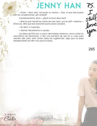 205
—Claro —dice John, tomando un nacho—. Oye, oí que eres buena
con las conspiraciones. ¿Es verdad?
Cautelosamente, dice—: ¿Qué te hace decir eso?
—Eres la que mandó las cartas de Lara Jean, ¿no es así? —Asiente—.
Entonces, diría que eres bastante buena para conspirar.
—Es decir, sí. Supongo.
—Genial. Necesitamos tu ayuda.
Las ideas de Kitty son un poco demasiado extremas, como cortar los
neumáticos de Genevieve, o tirar una bombita de olor en su casa para
hacerla salir, pero John anota todas las sugerencias, algo que no pasa
desapercibido por ella. Muy poco lo pasa.
 