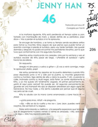 206
Traducido por Lauu LR
Corregido por Yani B
A la mañana siguiente, Kitty está perdiendo el tiempo sobre su pan
tostado con mantequilla de maní, y desde detrás de su periódico, papi
dice—: Vas a perder el autobús si no te apresuras.
Se encoge de hombros, y se toma su tiempo yendo escaleras arriba
para tomar su mochila. Estoy segura de que piensa que puede tomar un
aventón conmigo si pierde el autobús, pero voy tarde también. Me quedé
dormida y después no podía encontrar mis pantalones favoritos, por lo que
tuve que conformarme con mis segundos favoritos.
Mientras estoy masticando mis cereales, miro por la ventana y veo el
autobús escolar de Kitty pasar de largo. —¡Perdiste el autobús! —grito
hacia las escaleras.
Sin respuesta.
Arreglo mi almuerzo y vuelvo a gritar—: ¡Si vas a venir conmigo, mejor
te apresuras! ¡Adiós, papi!
Me estoy poniendo los zapatos en la puerta delantera cuando Kitty
pasa disparada junto a mí y sale por la puerta, su mochila golpeando
contra su hombro. Sigo detrás de ella y cierro la puerta. Y ahí, cruzando la
calle, inclinado contra su Audi negro, está Peter. Le sonríe rápidamente a
Kitty, y yo me quedo ahí totalmente cegada. Mi primer pensamiento es,
¿está él aquí para verme? No puede ser. Mi segundo pensamiento es,
¿puede ser una trampa? Mis ojos se disparan alrededor por algún signo de
Genevieve. No hay nada, y me siento culpable por pensar que él alguna
vez sería así de cruel.
Kitty lo saluda con la mano como enamorada y corre hacia él. —
¡Hola!
—¿Lista para irnos, niña? —le pregunta.
—Síp. —Ella se da la vuelta y me ve—. Lara Jean, puedes venir con
nosotros. Me sentaré en tu regazo.
Peter está mirando su teléfono, y la pequeña esperanza que tenía de
que él alegremente hubiera venido a verme es arrasada. —No, está bien
—le digo—. Sólo hay espacio para dos.
 