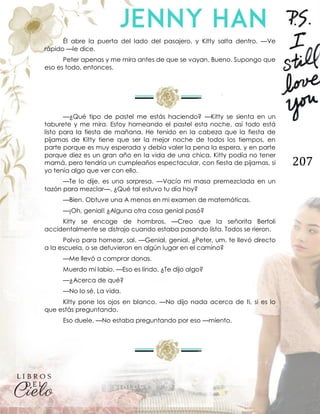 207
Él abre la puerta del lado del pasajero, y Kitty salta dentro. —Ve
rápido —le dice.
Peter apenas y me mira antes de que se vayan. Bueno. Supongo que
eso es todo, entonces.
—¿Qué tipo de pastel me estás haciendo? —Kitty se sienta en un
taburete y me mira. Estoy horneando el pastel esta noche, así todo está
listo para la fiesta de mañana. He tenido en la cabeza que la fiesta de
pijamas de Kitty tiene que ser la mejor noche de todos los tiempos, en
parte porque es muy esperada y debía valer la pena la espera, y en parte
porque diez es un gran año en la vida de una chica. Kitty podía no tener
mamá, pero tendría un cumpleaños espectacular, con fiesta de pijamas, si
yo tenía algo que ver con ello.
—Te lo dije, es una sorpresa. —Vacío mi masa premezclada en un
tazón para mezclar—. ¿Qué tal estuvo tu día hoy?
—Bien. Obtuve una A menos en mi examen de matemáticas.
—¡Oh, genial! ¿Alguna otra cosa genial pasó?
Kitty se encoge de hombros. —Creo que la señorita Bertoli
accidentalmente se distrajo cuando estaba pasando lista. Todos se rieron.
Polvo para hornear, sal. —Genial, genial. ¿Peter, um, te llevó directo
a la escuela, o se detuvieron en algún lugar en el camino?
—Me llevó a comprar donas.
Muerdo mi labio. —Eso es lindo. ¿Te dijo algo?
—¿Acerca de qué?
—No lo sé. La vida.
Kitty pone los ojos en blanco. —No dijo nada acerca de ti, si es lo
que estás preguntando.
Eso duele. —No estaba preguntando por eso —miento.
 