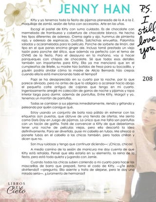 208
Kitty y yo tenemos toda la fiesta de pijamas planeada de la A a la Z.
maquillaje de zombi, sesión de fotos con accesorios. Arte en las uñas.
Escogí el pastel de Kitty con sumo cuidado. Es de chocolate con
mermelada de frambuesa y cobertura de chocolate blanco. He hecho
tres tipos diferentes de aderezo. Crema agria y ajo, hummus de pimienta
roja, y aderezo de espinacas. Crudités. Salchichas envueltas. Palomitas
saladas y acarameladas para la película. Ponche de sorbete de limón, del
tipo en el que pones encima ginger ale. Incluso tomé prestado un viejo
tazón para ponche del ático, que además va perfecto con el tema de
OVNIS de la fiesta. Para el desayuno en la mañana, voy a hacer
panqueques con chispas de chocolate. Sé que todos esos detalles
también son importantes para Kitty. Ella ya me mencionó que en el
cumpleaños de Brielle, su madre hizo batidos de fresa para su bocadillo, y
¿quién podría olvidar cómo la madre de Alicia Bernards hizo crepas
cuando ella lo está mencionando todo el tiempo?
Papi se ha desaparecido en su cuarto por la noche, por lo que
parece aliviado, pero no antes de que lo obligara a acarrear hacia abajo
el pequeño cofre antiguo de cajones que tengo en mi cuarto.
Ingeniosamente arreglé mi colección de gorros de noche y pijamas y ropa
interior larga para dormir, además de pantuflas. Entre Kitty, Margot y yo,
tenemos un montón de pantuflas.
Todas se cambian a sus pijamas inmediatamente, riendo y gritando y
peleando por quién consigue qué.
Estoy usando un conjunto de bata rosa pálido sin estrenar con las
etiquetas aún puestas, que obtuve de una tienda de ofertas. Me siento
como Doris Day en Juego de pijamas. Lo único que me falta son pantuflas
con un tacón de gatita. Traté de convencer a Kitty de que deberíamos
tener una noche de películas viejas, pero ella descartó la idea
definitivamente. Para ser divertida, puse mi cabello en tubos. Me ofrezco a
ponerle tubos en el cabello a las chicas también, pero todas chillan y
dicen que no.
Son muy ruidosas y tengo que continuar diciendo—: ¡Chicas, chicas!
A medio camino de la sesión de manicura me doy cuenta de que
Kitty está retraída. Pensé que ella estaría en su elemento, la reina de la
fiesta, pero está toda quieta y jugando con Jamie.
Cuando todas las chicas suben corriendo a mi cuarto para hacer las
mascarillas de barro que preparé, tomo el codo de Kitty. —¿Te estás
divirtiendo? —pregunto. Ella asiente y trata de alejarse, pero le doy una
mirada seria—. ¿Juramento de hermanas?
 