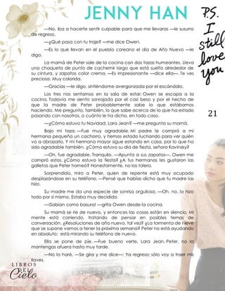 21
—No, iba a hacerte sentir culpable para que me llevaras —le susurro
de regreso.
—¿Qué pasa con tu traje? —me dice Owen.
—Es lo que llevan en el pueblo coreano el día de Año Nuevo —le
digo.
La mamá de Peter sale de la cocina con dos tazas humeantes. Lleva
una chaqueta de punto de cachemir largo que está suelto alrededor de
su cintura, y zapatos color crema. —Es impresionante —dice ella—. Te ves
preciosa. Muy colorida.
—Gracias —le digo, sintiéndome avergonzada por el escándalo.
Los tres nos sentamos en la sala de estar; Owen se escapa a la
cocina. Todavía me siento sonrojada por el casi beso y por el hecho de
que la madre de Peter probablemente sabe lo que estábamos
haciendo. Me pregunto, también, lo que sabe acerca de lo que ha estado
pasando con nosotros, o cuánto le ha dicho, en todo caso.
—¿Cómo estuvo tu Navidad, Lara Jean? —me pregunta su mamá.
Bajo mi taza. —Fue muy agradable. Mi padre le compró a mi
hermana pequeña un cachorro, y hemos estado luchando para ver quién
va a abrazarlo. Y mi hermana mayor sigue estando en casa, por lo que ha
sido agradable también. ¿Cómo estuvo su día de fiesta, señora Kavinsky?
—Oh, fue agradable. Tranquilo. —Apunta a sus zapatos—. Owen me
compró estos. ¿Cómo estuvo la fiesta? ¿A tus hermanas les gustaron las
galletas que Peter horneó? Honestamente, no las tolero.
Sorprendida, miro a Peter, quien de repente está muy ocupado
desplazándose en su teléfono. —Pensé que habías dicho que tu madre las
hizo.
Su madre me da una especie de sonrisa orgullosa. —Oh, no, lo hizo
todo por sí mismo. Estaba muy decidido.
—!Sabían como basura! —grita Owen desde la cocina.
Su mamá se ríe de nuevo, y entonces las cosas están en silencio. Mi
mente está corriendo, tratando de pensar en posibles temas de
conversación. ¿Resoluciones de año nuevo, tal vez? ¿La tormenta de nieve
que se supone vamos a tener la próxima semana? Peter no está ayudando
en absoluto; está mirando su teléfono de nuevo.
Ella se pone de pie. —Fue bueno verte, Lara Jean. Peter, no la
mantengas afuera hasta muy tarde.
—No lo haré. —Se gira y me dice—: Ya regreso; sólo voy a traer mis
llaves.
 