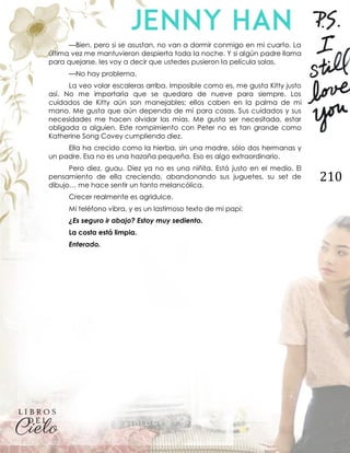 210
—Bien, pero si se asustan, no van a dormir conmigo en mi cuarto. La
última vez me mantuvieron despierta toda la noche. Y si algún padre llama
para quejarse, les voy a decir que ustedes pusieron la película solas.
—No hay problema.
La veo volar escaleras arriba. Imposible como es, me gusta Kitty justo
así. No me importaría que se quedara de nueve para siempre. Los
cuidados de Kitty aún son manejables; ellos caben en la palma de mi
mano. Me gusta que aún dependa de mí para cosas. Sus cuidados y sus
necesidades me hacen olvidar las mías. Me gusta ser necesitada, estar
obligada a alguien. Este rompimiento con Peter no es tan grande como
Katherine Song Covey cumpliendo diez.
Ella ha crecido como la hierba, sin una madre, sólo dos hermanas y
un padre. Esa no es una hazaña pequeña. Eso es algo extraordinario.
Pero diez, guau. Diez ya no es una niñita. Está justo en el medio. El
pensamiento de ella creciendo, abandonando sus juguetes, su set de
dibujo… me hace sentir un tanto melancólica.
Crecer realmente es agridulce.
Mi teléfono vibra, y es un lastimoso texto de mi papi:
¿Es seguro ir abajo? Estoy muy sediento.
La costa está limpia.
Enterado.
 