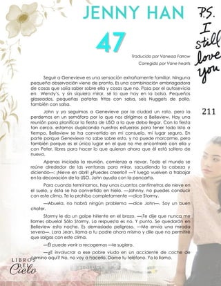 211
Traducido por Vanessa Farrow
Corregido por Vane hearts
Seguir a Genevieve es una sensación extrañamente familiar. Ninguna
pequeña observación viene de pronto. Es una combinación embriagadora
de cosas que solía saber sobre ella y cosas que no. Pasa por el autosevicio
en Wendy’s, y sin siquiera mirar, sé lo que hay en la bolsa. Pequeños
glaseados, pequeñas patatas fritas con salsa, seis Nuggets de pollo,
también con salsa.
John y yo seguimos a Genevieve por la ciudad un rato, pero la
perdemos en un semáforo por lo que nos dirigimos a Belleview. Hay una
reunión para planificar la fiesta de USO a la que debo llegar. Con la fiesta
tan cerca, estamos duplicando nuestros esfuerzos para tener todo listo a
tiempo. Belleview se ha convertido en mi consuelo, mi lugar seguro. En
parte porque Genevieve no sabe sobre esto, y no puede marcarme, pero
también porque es el único lugar en el que no me encontraré con ella y
con Peter, libres para hacer lo que quieran ahora que él está soltero de
nuevo.
Apenas iniciada la reunión, comienza a nevar. Todo el mundo se
reúne alrededor de las ventanas para mirar, sacudiendo la cabeza y
diciendo—: ¡Nieve en abril! ¿Puedes creerlo? —Y luego vuelven a trabajar
en la decoración de la USO. John ayuda con la pancarta.
Para cuando terminamos, hay unos cuantos centímetros de nieve en
el suelo, y ésta se ha convertido en hielo. —Johnny, no puedes conducir
con este clima. Te lo prohíbo completamente —dice Stormy.
—Abuela, no habrá ningún problema —dice John—. Soy un buen
chofer.
Stormy le da un golpe hiriente en el brazo. —¡Te dije que nunca me
llames abuela! Sólo Stormy. La respuesta es no. Y punto. Se quedarán en
Belleview esta noche. Es demasiado peligroso. —Me envía una mirada
severa—. Lara Jean, llama a tu padre ahora mismo y dile que no permitiré
que salgas con este clima.
—Él puede venir a recogernos —le sugiero.
—¿E involucrar a ese pobre viudo en un accidente de coche de
camino aquí? No, no voy a hacerlo. Dame tu teléfono. Yo lo llamo.
 