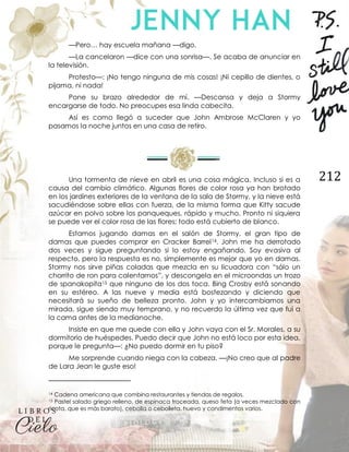 212
—Pero… hay escuela mañana —digo.
—La cancelaron —dice con una sonrisa—. Se acaba de anunciar en
la televisión.
Protesto—: ¡No tengo ninguna de mis cosas! ¡Ni cepillo de dientes, o
pijama, ni nada!
Pone su brazo alrededor de mí. —Descansa y deja a Stormy
encargarse de todo. No preocupes esa linda cabecita.
Así es como llegó a suceder que John Ambrose McClaren y yo
pasamos la noche juntos en una casa de retiro.
Una tormenta de nieve en abril es una cosa mágica. Incluso si es a
causa del cambio climático. Algunas flores de color rosa ya han brotado
en los jardines exteriores de la ventana de la sala de Stormy, y la nieve está
sacudiéndose sobre ellas con fuerza, de la misma forma que Kitty sacude
azúcar en polvo sobre los panqueques, rápido y mucho. Pronto ni siquiera
se puede ver el color rosa de las flores; todo está cubierto de blanco.
Estamos jugando damas en el salón de Stormy, el gran tipo de
damas que puedes comprar en Cracker Barrel14. John me ha derrotado
dos veces y sigue preguntando si lo estoy engañando. Soy evasiva al
respecto, pero la respuesta es no, simplemente es mejor que yo en damas.
Stormy nos sirve piñas coladas que mezcla en su licuadora con “sólo un
chorrito de ron para calentarnos”, y descongela en el microondas un trozo
de spanakopita15 que ninguno de los dos toca. Bing Crosby está sonando
en su estéreo. A las nueve y media está bostezando y diciendo que
necesitará su sueño de belleza pronto. John y yo intercambiamos una
mirada, sigue siendo muy temprano, y no recuerdo la última vez que fui a
la cama antes de la medianoche.
Insiste en que me quede con ella y John vaya con el Sr. Morales, a su
dormitorio de huéspedes. Puedo decir que John no está loco por esta idea,
porque le pregunta—: ¿No puedo dormir en tu piso?
Me sorprende cuando niega con la cabeza. —¡No creo que al padre
de Lara Jean le guste eso!
14 Cadena americana que combina restaurantes y tiendas de regalos.
15 Pastel salado griego relleno, de espinaca troceada, queso feta (a veces mezclado con
ricota, que es más barato), cebolla o cebolleta, huevo y condimentos varios.
 