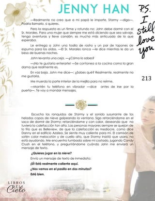 213
—Realmente no creo que a mi papá le importe, Stormy —digo—.
Podría llamarlo, si quieres.
Pero la respuesta es un firme y rotundo no: John debe dormir con el
Sr. Morales. Para una mujer que siempre me está diciendo que sea salvaje,
tenga aventuras y lleve condón, es mucho más anticuado de lo que
esperaba.
Le entrega a John una toalla de rostro y un par de tapones de
espuma para los oídos. —El Sr. Morales ronca —le dice mientras le da un
beso de buenas noches.
John levanta una ceja. —¿Cómo lo sabes?
—¡No te gustaría enterarte! —Se contonea a la cocina como la gran
dama que realmente es.
En voz baja, John me dice—: ¿Sabes qué? Realmente, realmente no
me gustaría.
Me muerdo la parte interior de la mejilla para no reírme.
—Mantén tu teléfono en vibrador —dice antes de irse por la
puerta—. Te voy a mandar mensajes.
Escucho los ronquidos de Stormy y el sonido susurrante de los
helados copos de nieve golpeando la ventana. Sigo retorciéndome en el
saco de dormir de Stormy; retorciéndome y con calor, deseando que no
tuviera la calefacción tan alta. Las personas mayores siempre se quejan de
lo frío que es Belleview, de que la calefacción es mediocre, como dice
Danny en el edificio Azalea. Se siente muy caliente para mí. El camisón de
satén color melocotón y de cuello alto, que Stormy insistió que usara, no
está ayudando. Me encuentro tumbada sobre mi costado, jugando Candy
Crush en el teléfono, y preguntándome cuándo John me enviará un
mensaje de texto.
¿Quieres jugar en la nieve?
Envío un mensaje de texto de inmediato:
¡SÍ! Está realmente caliente aquí.
¿Nos vemos en el pasillo en dos minutos?
Está bien.
 