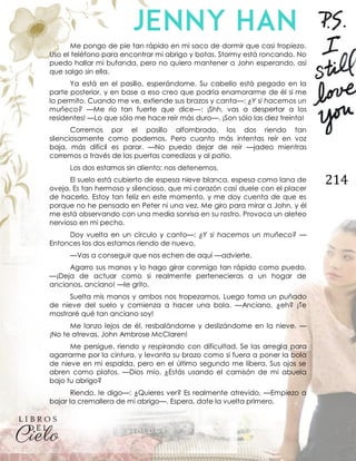 214
Me pongo de pie tan rápido en mi saco de dormir que casi tropiezo.
Uso el teléfono para encontrar mi abrigo y botas. Stormy está roncando. No
puedo hallar mi bufanda, pero no quiero mantener a John esperando, así
que salgo sin ella.
Ya está en el pasillo, esperándome. Su cabello está pegado en la
parte posterior, y en base a eso creo que podría enamorarme de él si me
lo permito. Cuando me ve, extiende sus brazos y canta—: ¿Y si hacemos un
muñeco? —Me río tan fuerte que dice—: ¡Shh, vas a despertar a los
residentes! —Lo que sólo me hace reír más duro—. ¡Son sólo las diez treinta!
Corremos por el pasillo alfombrado, los dos riendo tan
silenciosamente como podemos. Pero cuanto más intentas reír en voz
baja, más difícil es parar. —No puedo dejar de reír —jadeo mientras
corremos a través de las puertas corredizas y al patio.
Los dos estamos sin aliento; nos detenemos.
El suelo está cubierto de espesa nieve blanca, espesa como lana de
oveja. Es tan hermoso y silencioso, que mi corazón casi duele con el placer
de hacerlo. Estoy tan feliz en este momento, y me doy cuenta de que es
porque no he pensado en Peter ni una vez. Me giro para mirar a John, y él
me está observando con una media sonrisa en su rostro. Provoca un aleteo
nervioso en mi pecho.
Doy vuelta en un círculo y canto—: ¿Y si hacemos un muñeco? —
Entonces los dos estamos riendo de nuevo.
—Vas a conseguir que nos echen de aquí —advierte.
Agarro sus manos y lo hago girar conmigo tan rápido como puedo.
—¡Deja de actuar como si realmente pertenecieras a un hogar de
ancianos, anciano! —le grito.
Suelta mis manos y ambos nos tropezamos. Luego toma un puñado
de nieve del suelo y comienza a hacer una bola. —Anciano, ¿eh? ¡Te
mostraré qué tan anciano soy!
Me lanzo lejos de él, resbalándome y deslizándome en la nieve. —
¡No te atrevas, John Ambrose McClaren!
Me persigue, riendo y respirando con dificultad. Se las arregla para
agarrarme por la cintura, y levanta su brazo como si fuera a poner la bola
de nieve en mi espalda, pero en el último segundo me libera. Sus ojos se
abren como platos. —Dios mío. ¿Estás usando el camisón de mi abuela
bajo tu abrigo?
Riendo, le digo—: ¿Quieres ver? Es realmente atrevido. —Empiezo a
bajar la cremallera de mi abrigo—. Espera, date la vuelta primero.
 