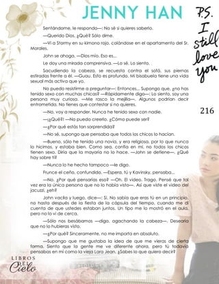 216
Sentándome, le respondo—: No sé si quieres saberlo.
—Querido Dios. ¿Qué? Sólo dime.
—Vi a Stormy en su kimono rojo, colándose en el apartamento del Sr.
Morales.
John se ahoga. —Dios mío. Eso es...
Le doy una mirada comprensiva. —Lo sé. Lo siento.
Sacudiendo la cabeza, se recuesta contra el sofá, sus piernas
estiradas frente a él. —Guau. Esto es profundo. Mi bisabuela tiene una vida
sexual más activa que yo.
No puedo resistirme a preguntar—: Entonces... Supongo que, ¿no has
tenido sexo con muchas chicas? —Rápidamente digo—: Lo siento, soy una
persona muy curiosa. —Me rasco la mejilla—. Algunos podrían decir
entrometida. No tienes que contestar si no quieres.
—No, voy a responder. Nunca he tenido sexo con nadie.
—¡¿Qué?! —No puedo creerlo. ¿Cómo puede ser?
—¿Por qué estás tan sorprendida?
—No sé, supongo que pensaba que todos los chicos lo hacían.
—Bueno, sólo he tenido una novia, y era religiosa, por lo que nunca
lo hicimos, y estaba bien. Como sea, confía en mí, no todos los chicos
tienen sexo. Diría que la mayoría no lo hace. —John se detiene—. ¿Qué
hay sobre ti?
—Nunca lo he hecho tampoco —le digo.
Frunce el ceño, confundido. —Espera, tú y Kavinsky, pensaba...
—No. ¿Por qué pensarías eso? —Oh. El video. Trago. Pensé que tal
vez era la única persona que no lo había visto—. Así que viste el video del
jacuzzi, ¿eh?
John vacila y luego, dice—: Sí. No sabía que eras tú en un principio,
no hasta después de la fiesta de la cápsula del tiempo, cuando me di
cuenta de que ustedes estaban juntos. Un tipo me lo mostró en el aula,
pero no lo vi de cerca.
—Sólo nos besábamos —digo, agachando la cabeza—. Desearía
que no lo hubieras visto.
—¿Por qué? Sinceramente, no me importa en absoluto.
—Supongo que me gustaba la idea de que me vieras de cierta
forma. Siento que la gente me ve diferente ahora, pero tú todavía
pensabas en mí como la vieja Lara Jean. ¿Sabes lo que quiero decir?
 
