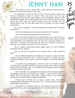217
—Así es como te veo —dice John—. Sigues siendo la misma para mí.
Siempre te veo de esa manera, Lara Jean.
Sus palabras, la forma en que me mira, me hace sentir cálida en el
interior, afortunada, todo el camino hasta los dedos de mis pies
congelados. Quiero que me bese. Quiero ver si es diferente a Peter, si hará
retroceder el dolor. Si me hará olvidarlo, sólo por un tiempo. Pero tal vez él
siente que Peter está de alguna manera aquí con nosotros, en mis
pensamientos, que no sólo sería sobre él y yo, porque no hace ningún
movimiento.
En su lugar, pregunta. —¿Por qué siempre me llamas por mi nombre
completo?
—No lo sé. Supongo que así es como te pienso en mi cabeza.
—Oh, ¿estás diciendo que piensas mucho en mí?
Me río. —No, estoy diciendo que cuando pienso en ti, que no es muy
a menudo, así es como te pienso. En el primer día de clases, siempre tengo
que explicarles a los profesores que Lara Jean es mi primer nombre y no
sólo Lara. Y entonces, ¿te acuerdas de que el Sr. Chudney comenzó a
llamarte John Ambrose por eso? “Sr. John Ambrose”.
En un fingido y presumido acento inglés, dice—: Sr. John Ambrose
McClaren Tercero, señora.
Me río. Nunca he conocido a un Tercero antes. —¿De verdad lo
eres?
—Sí. Es molesto. Mi papá es un junior, por lo que es JJ, pero mi familia
todavía me llama Pequeño John. —Hace una mueca—. Prefiero ser John
Ambrose a Pequeño John. Suena como a un rapero, o a ese tipo de Robin
Hood.
—Tu familia es tan elegante. —Sólo he visto a la madre de John
cuando ella lo recogía. Parecía más joven que las otras madres, tenía la
misma piel lechosa que John, y su cabello era más largo que el de las otras
mamás, de color rubio claro.
—No. Mi familia no es elegante en absoluto. Mi mamá hizo ensalada
de gelatina ayer por la noche para el postre. Y, de la misma forma, mi
padre sólo ha cocinado carne bien cocida. Incluso sólo vamos de
vacaciones a dónde podemos llegar manejando.
—Pensé que tu familia era un poco... bueno, rica. —Me siento
avergonzada inmediatamente por decir “rica”. Es de mal gusto hablar del
dinero de otras personas.
—Mi padre es realmente ordinario. Su empresa de construcción es
bastante exitosa, pero se enorgullece de ser un hombre artífice de su éxito.
 