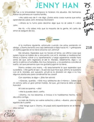 218
No fue a la Universidad; tampoco lo hicieron mis abuelos. Mis hermanas
fueron las primeras en nuestra familia.
—No sabía eso de ti —le digo. ¡Todas estas cosas nuevas que estoy
aprendiendo sobre John Ambrose McClaren!
—Ahora es tu turno para decirme algo que no sé sobre ti —dice
John.
Me río. —Ya sabes más que la mayoría de la gente. Mi carta de
amor se aseguró de eso.
A la mañana siguiente, estornudo cuando me estoy poniendo mi
abrigo, y Stormy levanta una ceja delineada a lápiz hacia mí. —¿Atrapaste
un resfrío jugando en la nieve anoche con Johnny?
Me retuerzo. Esperaba que no tocara el tema. ¡La última cosa que
quiero hacer es hablar de su encuentro con el Sr. Morales a medianoche!
Vimos a Stormy volver a su apartamento y luego esperamos media hora
antes de que John regresara al del Sr. Morales. Débilmente, digo—: Lo
siento si salimos a hurtadillas. Era muy temprano, y no podíamos conciliar el
sueño, así que pensamos que nos gustaría jugar en la nieve.
Stormy ondea una mano. —Es exactamente lo que esperaba que
sucediera. —Me guiña el ojo—. Es por eso que hice que Johnny se quedara
con el Sr. Morales, por supuesto. ¿Cuál es la diversión en algo si no hay
algunos obstáculos para condimentar las cosas?
Con asombro, le digo—: ¡Eres tan astuta!
—Gracias, querida. —Está muy satisfecha de sí misma—. Sabes que
mi Johnny sería un gran primer marido. Así que, ¿al menos le diste un beso
francés?
Mi cara se quema. —¡No!
—Me lo puedes decir, cariño.
—Stormy, no nos besamos, e incluso si lo hubiésemos hecho, no lo
discutiría contigo.
La nariz de Stormy se vuelve estrecha y altiva. —Bueno, ¡eso es muy
egoísta de tu parte!
—Me tengo que ir, Stormy. Mi papá está esperándome en el frente.
¡Nos vemos!
 