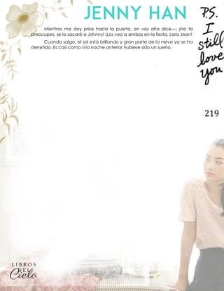 219
Mientras me doy prisa hasta la puerta, en voz alta dice—: ¡No te
preocupes, se lo sacaré a Johnny! ¡Los veo a ambos en la fiesta, Lara Jean!
Cuando salgo, el sol está brillando y gran parte de la nieve ya se ha
derretido. Es casi como si la noche anterior hubiese sido un sueño.
 