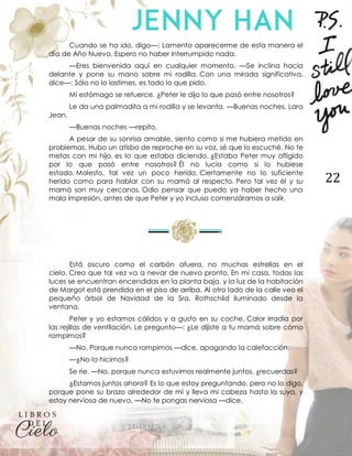 22
Cuando se ha ido, digo—: Lamento aparecerme de esta manera el
día de Año Nuevo. Espero no haber interrumpido nada.
—Eres bienvenida aquí en cualquier momento. —Se inclina hacia
delante y pone su mano sobre mi rodilla. Con una mirada significativa,
dice—: Sólo no lo lastimes, es todo lo que pido.
Mi estómago se retuerce. ¿Peter le dijo lo que pasó entre nosotros?
Le da una palmadita a mi rodilla y se levanta. —Buenas noches, Lara
Jean.
—Buenas noches —repito.
A pesar de su sonrisa amable, siento como si me hubiera metido en
problemas. Hubo un atisbo de reproche en su voz, sé que lo escuché. No te
metas con mi hijo, es lo que estaba diciendo. ¿Estaba Peter muy afligido
por lo que pasó entre nosotros? Él no lucía como si lo hubiese
estado. Molesto, tal vez un poco herido. Ciertamente no lo suficiente
herido como para hablar con su mamá al respecto. Pero tal vez él y su
mamá son muy cercanos. Odio pensar que puedo ya haber hecho una
mala impresión, antes de que Peter y yo incluso comenzáramos a salir.
Está oscuro como el carbón afuera, no muchas estrellas en el
cielo. Creo que tal vez va a nevar de nuevo pronto. En mi casa, todas las
luces se encuentran encendidas en la planta baja, y la luz de la habitación
de Margot está prendida en el piso de arriba. Al otro lado de la calle veo el
pequeño árbol de Navidad de la Sra. Rothschild iluminado desde la
ventana.
Peter y yo estamos cálidos y a gusto en su coche. Calor irradia por
las rejillas de ventilación. Le pregunto—: ¿Le dijiste a tu mamá sobre cómo
rompimos?
—No. Porque nunca rompimos —dice, apagando la calefacción.
—¿No lo hicimos?
Se ríe. —No, porque nunca estuvimos realmente juntos, ¿recuerdas?
¿Estamos juntos ahora? Es lo que estoy preguntando, pero no lo digo,
porque pone su brazo alrededor de mí y lleva mi cabeza hasta la suya, y
estoy nerviosa de nuevo. —No te pongas nerviosa —dice.
 