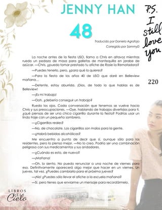 220
Traducido por Daniela Agrafojo
Corregido por SammyD
La noche antes de la fiesta USO, llamo a Chris en altavoz mientras
ruedo un pedazo de masa para galletas de mantequilla en jarabe de
azúcar. —Chris, ¿puedo tomar prestado tu afiche de Rosie la Rematadora?
—Puedes tenerlo, pero, ¿para qué lo quieres?
—Para la fiesta de los años 40 de USO que daré en Belleview
mañana…
—Detente, estoy aburrida. ¡Dios, de todo lo que hablas es de
Belleview!
—¡Es mi trabajo!
—Ooh, ¿debería conseguir un trabajo?
Ruedo los ojos. Cada conversación que tenemos se vuelve hacia
Chris y sus preocupaciones. —Oye, hablando de trabajos divertidos para ti,
¿qué piensas de ser una chica cigarrillo durante la fiesta? Podrías usar un
lindo traje con un pequeño sombrero.
—¿Cigarrillos reales?
—No, de chocolate. Los cigarrillos son malos para la gente.
—¿Habrá bebidas alcohólicas?
Me encuentro a punto de decir que sí, aunque sólo para los
residentes, pero lo pienso mejor. —No lo creo. Podría ser una combinación
peligrosa con sus medicamentos y sus andadores.
—¿Cuándo es esto, de nuevo?
—¡Mañana!
—Oh, lo siento. No puedo renunciar a una noche de viernes para
eso. Definitivamente aparecerá algo mejor que hacer en un viernes. Un
jueves, tal vez. ¿Puedes cambiarlo para el próximo jueves?
—¡No! ¿Puedes sólo llevar el afiche a la escuela mañana?
—Sí, pero tienes que enviarme un mensaje para recordármelo.
 