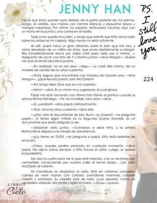 224
hacer que éstas queden justo debajo de la parte posterior de mis piernas.
Luego, el vestido, azul marino con ramitas blancas y pequeñas bayas y
mangas vaporosas. Por último, los zapatos. Anticuados tacones rojos con
un moño en la punta y una correa en el tobillo.
Todo junto queda muy bien, y tengo que admitir que Kitty tenía razón
sobre las ondas en mi cabeza. Algo menos no sería suficiente.
Al salir, papá hace un gran alboroto sobre lo bien que me veo, y
toma alrededor de un millón de fotos, que envía rápidamente a Margot.
Ella inmediatamente llama por video chat para verlo por sí misma. —
Asegúrate de sacar una foto de ti y Stormy juntas —dice Margot—. Quiero
ver qué atuendo sexy lleva puesto.
—En realidad, no es tan sexy —digo—. Lo cosió ella misma, de un
modelo de vestido de los años cuarenta.
—Estoy segura que encontrará una manera de hacerlo sexy —dice
Margot—. ¿Qué llevará puesto John McClaren?
—No tengo idea. Dice que es una sorpresa.
—Mmm —dice. Es un mmm muy sugerente, el cual ignoro.
Papá me está tomando una última foto frente al pórtico cuando la
señora Rothschild llega. —Te ves increíble, Lara Jean —dice.
—Sí, ¿verdad? —dice papá cariñosamente.
—Dios, amo los años cuarenta —dice ella.
—¿Has visto el documental de Ken Burns, La Guerra? —le pregunta
papá—. Si tienes algún interés en la Segunda Guerra Mundial, es un
documental que estás obligada a ver.
—Deberían verlo juntos. —Comienza a decir Kitty, y la señora
Rothschile le dispara una mirada de advertencia.
—¿Lo tienes en DVD? —le pregunta a papá. Kitty está radiante de
emoción.
—Claro, puedes pedirlo prestado en cualquier momento —dice
papá, tan ajeno como siempre, y Kitty frunce el ceño. Luego, se queda
boquiabierta.
Me doy la vuelta para ver lo que está mirando, y es un Mustang rojo
convertible, conduciendo por nuestra calle, el techo abajo… con John
McClaren al volante.
Mi mandíbula se desploma al verlo. Está en uniforme completo:
camisa de vestir marrón con corbata, pantalones marrones, cinturón
marrón y sombrero. Su cabello está de lado. Luce apuesto, como un
verdadero soldado. Me sonríe y agita la mano. —Guau —susurro.
 