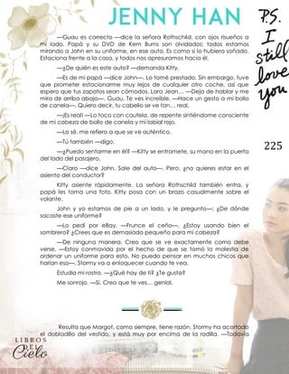 225
—Guau es correcto —dice la señora Rothschild, con ojos risueños a
mi lado. Papá y su DVD de Kern Burns son olvidados; todos estamos
mirando a John en su uniforme, en ese auto. Es como si lo hubiera soñado.
Estaciona frente a la casa, y todos nos apresuramos hacia él.
—¿De quién es este auto? —demanda Kitty.
—Es de mi papá —dice John—. Lo tomé prestado. Sin embargo, tuve
que prometer estacionarme muy lejos de cualquier otro coche, así que
espero que tus zapatos sean cómodos, Lara Jean… —Deja de hablar y me
mira de arriba abajo—. Guau. Te ves increíble. —Hace un gesto a mi bollo
de canela—. Quiero decir, tu cabello se ve tan… real.
—¡Es real! —Lo toco con cautela, de repente sintiéndome consciente
de mi cabeza de bollo de canela y mi labial rojo.
—Lo sé, me refiero a que se ve auténtico.
—Tú también —digo.
—¿Puedo sentarme en él? —Kitty se entromete, su mano en la puerta
del lado del pasajero.
—Claro —dice John. Sale del auto—. Pero, ¿no quieres estar en el
asiento del conductor?
Kitty asiente rápidamente. La señora Rothschild también entra, y
papá les toma una foto. Kitty posa con un brazo casualmente sobre el
volante.
John y yo estamos de pie a un lado, y le pregunto—: ¿De dónde
sacaste ese uniforme?
—Lo pedí por eBay. —Frunce el ceño—. ¿Estoy usando bien el
sombrero? ¿Crees que es demasiado pequeño para mi cabeza?
—De ninguna manera. Creo que se ve exactamente como debe
verse. —Estoy conmovida por el hecho de que se tomó la molestia de
ordenar un uniforme para esto. No puedo pensar en muchos chicos que
harían eso—. Stormy va a enloquecer cuando te vea.
Estudia mi rostro. —¿Qué hay de ti? ¿Te gusta?
Me sonrojo. —Sí. Creo que te ves… genial.
Resulta que Margot, como siempre, tiene razón. Stormy ha acortado
el dobladillo del vestido, y está muy por encima de la rodilla. —Todavía
 