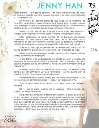 226
tengo piernas —se regodea, girando—. Mi mejor característica, de todos
los paseos a caballo que hice cuando era niña. —También está mostrando
un poco de escote.
Un hombre de cabello plateado que llegó en la furgoneta de
Ferncliff la está mirando apreciativamente, y Stormy finge no darse cuenta,
todo el tiempo batiendo sus pestañas y arreglándose con una mano en la
cadera. Debe ser el hombre apuesto que Stormy me mencionó.
Tomo una foto de ella en el piano y se la envío directamente a
Margot, quien responde con una carita sonriente y dos pulgares arriba.
Estoy colocando la pieza central de la bandera americana,
observando a John arrastrar una mesa más cerca del centro de la
habitación en dirección a Stormy, cuando Alicia se acerca furtivamente a
mi lado, y luego ambas estamos observándolo. —Deberías salir con él.
—Alicia, ya te lo dije, acabo de salir de una relación —le susurro. No
puedo apartar mis ojos de él en ese uniforme, con el cabello de lado.
—Bueno, entra en una nueva. La vida es corta. —Por una vez, Alicia y
Stormy están en la misma página.
Ahora Stormy está enderezando la corbata de John y su pequeño
sombrero. Incluso se lame el dedo y trata de alisar su cabello, pero él la
esquiva. Nuestros ojos se encuentran, y hace una cara aterrada como de
“ayúdame.”
—Sálvalo —dice Alicia—, terminaré con la mesa. Mi exhibición del
campo de concentración ya está terminada. —La ha puesto por las
puertas, así es lo primero que ves cuando entras.
Me apresuro hacia John y Stormy. Ella me sonríe ampliamente. —¿No
se ve como una completa muñeca? —dice, y se va rápidamente.
Con el rostro serio John dice—: Lara Jean, eres una completa
muñeca.
Río y toco la parte superior de mi cabeza. —Una muñeca con
cabeza de rollitos de canela.
Las personas comienzan a acomodarse dentro, a pesar de que aún
no son las siete. He observado que las personas mayores, por lo general,
tienden a llegar temprano. Todavía tengo que configurar la música. Stormy
dice que cuando das una fiesta, la música es absolutamente la primera
orden del día, ya que establece el estado de ánimo al segundo en que tus
invitados entran. Siento que mis nervios empiezan a latir. Aún hay mucho
por hacer. —Será mejor que termine de arreglar todo.
 