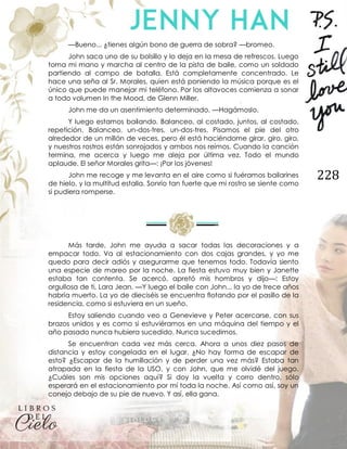 228
—Bueno... ¿tienes algún bono de guerra de sobra? —bromeo.
John saca uno de su bolsillo y lo deja en la mesa de refrescos. Luego
toma mi mano y marcha al centro de la pista de baile, como un soldado
partiendo al campo de batalla. Está completamente concentrado. Le
hace una seña al Sr. Morales, quien está poniendo la música porque es el
único que puede manejar mi teléfono. Por los altavoces comienza a sonar
a todo volumen In the Mood, de Glenn Miller.
John me da un asentimiento determinado. —Hagámoslo.
Y luego estamos bailando. Balanceo, al costado, juntos, al costado,
repetición. Balanceo, un-dos-tres, un-dos-tres. Pisamos el pie del otro
alrededor de un millón de veces, pero él está haciéndome girar, giro, giro,
y nuestros rostros están sonrojados y ambos nos reímos. Cuando la canción
termina, me acerca y luego me aleja por última vez. Todo el mundo
aplaude. El señor Morales grita—: ¡Por los jóvenes!
John me recoge y me levanta en el aire como si fuéramos bailarines
de hielo, y la multitud estalla. Sonrío tan fuerte que mi rostro se siente como
si pudiera romperse.
Más tarde, John me ayuda a sacar todas las decoraciones y a
empacar todo. Va al estacionamiento con dos cajas grandes, y yo me
quedo para decir adiós y asegurarme que tenemos todo. Todavía siento
una especie de mareo por la noche. La fiesta estuvo muy bien y Janette
estaba tan contenta. Se acercó, apretó mis hombros y dijo—: Estoy
orgullosa de ti, Lara Jean. —Y luego el baile con John... la yo de trece años
habría muerto. La yo de dieciséis se encuentra flotando por el pasillo de la
residencia, como si estuviera en un sueño.
Estoy saliendo cuando veo a Genevieve y Peter acercarse, con sus
brazos unidos y es como si estuviéramos en una máquina del tiempo y el
año pasado nunca hubiera sucedido. Nunca sucedimos.
Se encuentran cada vez más cerca. Ahora a unos diez pasos de
distancia y estoy congelada en el lugar. ¿No hay forma de escapar de
esto? ¿Escapar de la humillación y de perder una vez más? Estaba tan
atrapada en la fiesta de la USO, y con John, que me olvidé del juego.
¿Cuáles son mis opciones aquí? Si doy la vuelta y corro dentro, sólo
esperará en el estacionamiento por mí toda la noche. Así como así, soy un
conejo debajo de su pie de nuevo. Y así, ella gana.
 