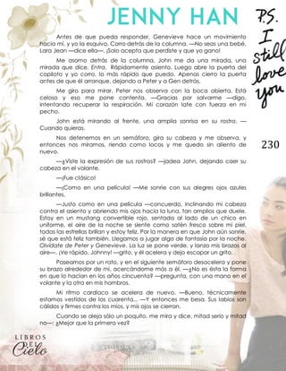 230
Antes de que pueda responder, Genevieve hace un movimiento
hacia mí, y yo la esquivo. Corro detrás de la columna. —No seas una bebé,
Lara Jean —dice ella—. ¡Solo acepta que perdiste y que yo gano!
Me asomo detrás de la columna, John me da una mirada, una
mirada que dice, Entra. Rápidamente asiento. Luego abre la puerta del
copiloto y yo corro, lo más rápido que puedo. Apenas cierro la puerta
antes de que él arranque, dejando a Peter y a Gen detrás.
Me giro para mirar. Peter nos observa con la boca abierta. Está
celoso y eso me pone contenta. —Gracias por salvarme —digo,
intentando recuperar la respiración. Mi corazón late con fuerza en mi
pecho.
John está mirando al frente, una amplia sonrisa en su rostro. —
Cuando quieras.
Nos detenemos en un semáforo, gira su cabeza y me observa, y
entonces nos miramos, riendo como locos y me quedo sin aliento de
nuevo.
—¿Viste la expresión de sus rostros? —jadea John, dejando caer su
cabeza en el volante.
—¡Fue clásico!
—¡Como en una película! —Me sonríe con sus alegres ojos azules
brillantes.
—Justo como en una película —concuerdo, inclinando mi cabeza
contra el asiento y abriendo mis ojos hacia la luna, tan amplios que duele.
Estoy en un mustang convertible rojo, sentada al lado de un chico en
uniforme, el aire de la noche se siente como satén fresco sobre mi piel,
todas las estrellas brillan y estoy feliz. Por la manera en que John aún sonríe,
sé que está feliz también. Llegamos a jugar algo de fantasía por la noche.
Olvídate de Peter y Genevieve. La luz se pone verde, y lanzo mis brazos al
aire—. ¡Ve rápido, Johnny! —grito, y él acelera y dejo escapar un grito.
Paseamos por un rato, y en el siguiente semáforo desacelera y pone
su brazo alrededor de mí, acercándome más a él. —¿No es ésta la forma
en que lo hacían en los años cincuenta? —pregunta, con una mano en el
volante y la otra en mis hombros.
Mi ritmo cardíaco se acelera de nuevo. —Bueno, técnicamente
estamos vestidos de los cuarenta... —Y entonces me besa. Sus labios son
cálidos y firmes contra los míos, y mis ojos se cierran.
Cuando se aleja sólo un poquito, me mira y dice, mitad serio y mitad
no—: ¿Mejor que la primera vez?
 