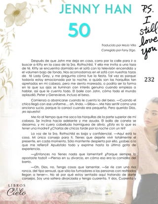 232
Traducido por MaJo Villa
Corregido por Fany Stgo.
Después de que John me deja en casa, corro por la calle para ir a
buscar a Kitty en la casa de la Sra. Rothschild. Y ella me invita a una taza
de té. Kitty se encuentra dormida en el sofá con la televisión encendida y
el volumen bajo de fondo. Nos acomodamos en el sofá con nuestras tazas
de té Lady Grey, y me pregunta cómo fue la fiesta. Tal vez es porque
todavía estoy emocionada por la noche, o quizás son las horquillas tan
apretadas en mi cabeza, pero me siento mareada, o podría ser la forma
en la que sus ojos se iluminan con interés genuino cuando empiezo a
hablar, así que le cuento todo. El baile con John, cómo todo el mundo
aplaudió, Peter y Genevieve, incluso el beso.
Comienza a abanicarse cuando le cuento lo del beso. —Cuando el
chico llegó con ese uniforme… oh, linda. —Silba—. Me hizo sentir como una
anciana sucia, porque lo conocí cuando era pequeño. Pero querido Dios,
¡es apuesto!
Me río al tiempo que me saco las horquillas de la parte superior de mi
cabeza. Se inclina hacia adelante y me ayuda. El bollo de canela se
desarma, y mi cuero cabelludo hormiguea de alivio. ¿Esto es lo que es
tener una madre? ¿Charlas de chicos tarde por la noche con un té?
La voz de la Sra. Rothschild es baja y confidencial. —Aquí está la
cosa. Mi único consejo para ti. Tienes que dejarte vivir totalmente el
presente, en cada momento. Sólo mantente despierta por ello, ¿sabes a lo
que me refiero? Apuéstalo todo y exprime hasta la última gota de
experiencia.
—¿Entonces no tienes nada que lamentar? ¿Porque siempre lo
apostaste todo? —Pienso en su divorcio, en cómo eso era la comidilla del
barrio.
—Oh, Dios, no. Tengo cosas que lamentar. —Se ríe con una risa
ronca, del tipo sensual, que sólo los fumadores o las personas con resfriados
llegan a tener—. No sé por qué estoy sentada aquí tratando de darte
consejos. Soy una soltera divorciada y tengo cuarenta. Y dos. Cuarenta y
 