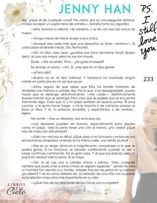 233
dos. ¿Qué sé de cualquier cosa? Por cierto, esa es una pregunta retórica.
—Deja escapar un suspiro lleno de anhelo—. Extraño tanto los cigarrillos.
—Kitty revisará tu aliento —le advierto, y se ríe con esa risa ronca de
nuevo.
—Tengo miedo de hacer enojar a esa chica.
—Aunque sea nada más que una pequeña, es feroz —entono—. Es
usted sabia al tenerle miedo, Sra. Rothschild.
—Oh mi Dios, Lara Jean, ¿podrías por favor llamarme Trina? Quiero
decir, sé que soy mayor, pero no soy tan mayor.
Dudo. —De acuerdo. Trina… ¿te gusta mi papá?
Se sonroja un poco. —Um. Sí, creo que es un tipo genial.
—¿Para salir?
—Bueno no es mi tipo habitual. Y tampoco ha mostrado ningún
interés en particular en mí, así que ¡ja-ja!
—Estoy segura de que sabes que Kitty ha estado tratando de
tenderles una trampa a ustedes dos. Por lo que, si es desagradable, puedo
hacer que se detenga definitivamente. —Me corrijo—. Definitivamente
puedo intentar que se detenga. Pero creo que es posible que se encuentre
tramando algo. Creo que tú y mi papá podrían ser buenos juntos. Él ama
cocinar, y le gusta hacer fuego, y no le importa ir de compras porque se
lleva un libro. Y tú, tú pareces divertida, y espontánea, y de verdad…
ligera.
Me sonríe. —Soy un desastre, eso es lo que soy.
—Los desastres pueden ser buenos, especialmente para alguien
como mi papá. Vale la pena tener una cita al menos, ¿no crees? ¿Qué
hay de malo con sólo probar?
—Salir con vecinos es difícil. ¿Qué pasa si no funciona y entonces nos
encontramos atrapados viviendo en la misma calle, uno frente al otro?
—Ese es un riesgo diminuto e insignificante comparado a lo que se
podría ganar. Si no funciona, se saludan cortésmente cuando se ven y
luego continúas caminando. No es gran cosa. Y sé que soy parcial, pero mi
papá en verdad vale la pena. Es el mejor.
—Oh, lo sé. Las veo a ustedes chicas y pienso, “Dios, cualquier
hombre que pudo criar a estas chicas es alguien especial.” Jamás he visto
un hombre tan devoto a su familia. Ustedes tres son las perlas en su corona,
¿lo saben? Y así es como debería ser. La relación de una niña con su padre
es la relación masculina más importante en su vida.
—¿Qué hay de las relaciones de las chicas con su madre?
 