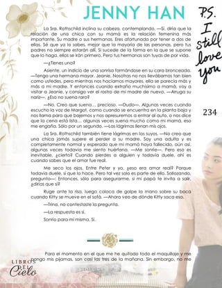 234
La Sra. Rothschild inclina su cabeza, contemplando. —Sí, diría que la
relación de una chica con su mamá es la relación femenina más
importante. Su madre o sus hermanas. Eres afortunada por tener a dos de
ellas. Sé que ya lo sabes, mejor que la mayoría de las personas, pero tus
padres no siempre estarán allí. Si sucede de la forma en la que se supone
que lo haga, ellos se irán primero. Pero tus hermanas son tuyas de por vida.
—¿Tienes una?
Asiente, un indicio de una sonrisa formándose en su cara bronceada.
—Tengo una hermana mayor. Jeanie. Nosotras no nos llevábamos tan bien
como ustedes, pero mientras nos hacíamos mayores, ella se parecía más y
más a mi madre. Y entonces cuando extraño muchísimo a mamá, voy a
visitar a Jeanie, y consigo ver el rostro de mi madre de nuevo. —Arruga su
nariz—. ¿Eso no suena raro?
—No. Creo que suena… precioso. —Dudo—. Algunas veces cuando
escucho la voz de Margot, como cuando se encuentra en la planta baja y
nos llama para que bajemos y nos apresuremos a entrar al auto, o nos dice
que la cena está lista… algunas veces suena mucho como mi mamá, eso
me engaña. Sólo por un segundo. —Las lágrimas llenan mis ojos.
La Sra. Rothschild también tiene lágrimas en los suyos. —No creo que
una chica jamás supere el perder a su madre. Soy una adulta y es
completamente normal y esperado que mi mamá haya fallecido, aún así,
algunas veces todavía me siento huérfana. —Me sonríe—. Pero eso es
inevitable, ¿cierto? Cuando pierdes a alguien y todavía duele, ahí es
cuando sabes que el amor fue real.
Me seco los ojos. Entre Peter y yo, ¿eso era amor real? Porque
todavía duele, sí que lo hace. Pero tal vez solo es parte de ello. Sollozando,
pregunto—: Entonces, sólo para asegurarme, si mi papá te invita a salir,
¿dirías que sí?
Ruge ante la risa, luego coloca de golpe la mano sobre su boca
cuando Kitty se mueve en el sofá. —Ahora veo de dónde Kitty saca eso.
—Trina, no contestaste la pregunta.
—La respuesta es sí.
Sonrío para mí misma. Sí.
Para el momento en el que me he quitado todo el maquillaje y me
pongo mis pijamas, son casi las tres de la mañana. Sin embargo, no me
 