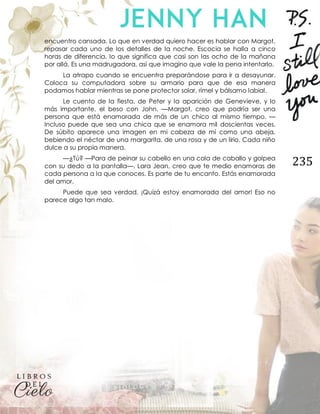 235
encuentro cansada. Lo que en verdad quiero hacer es hablar con Margot,
repasar cada uno de los detalles de la noche. Escocia se halla a cinco
horas de diferencia, lo que significa que casi son las ocho de la mañana
por allá. Es una madrugadora, así que imagino que vale la pena intentarlo.
La atrapo cuando se encuentra preparándose para ir a desayunar.
Coloca su computadora sobre su armario para que de esa manera
podamos hablar mientras se pone protector solar, rímel y bálsamo labial.
Le cuento de la fiesta, de Peter y la aparición de Genevieve, y lo
más importante, el beso con John. —Margot, creo que podría ser una
persona que está enamorada de más de un chico al mismo tiempo. —
Incluso puede que sea una chica que se enamora mil doscientas veces.
De súbito aparece una imagen en mi cabeza de mí como una abeja,
bebiendo el néctar de una margarita, de una rosa y de un lirio. Cada niño
dulce a su propia manera.
—¿Tú? —Para de peinar su cabello en una cola de caballo y golpea
con su dedo a la pantalla—. Lara Jean, creo que te medio enamoras de
cada persona a la que conoces. Es parte de tu encanto. Estás enamorada
del amor.
Puede que sea verdad. ¡Quizá estoy enamorada del amor! Eso no
parece algo tan malo.
 