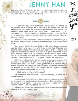 237
que fuera, Margot lo hizo un par de veces para varios eventos, pero no
habría sido lo mismo. Y no creo que sea el tipo de cosa que le moleste a
Kitty, pero todavía es algo en lo que pienso.
La caminata de pasteles es en la sala de música de la primaria. Me
he ofrecido estar a cargo de la música, y he hecho una lista de
reproducción con todas las canciones relacionadas con azúcar. Por
supuesto “Sugar, Sugar” de Archies, “Sugar Shack”, “Sugar Town”, “I Can’t
Help Myself (Sugar Pie, Honey Bunch).” Cuando entro en la sala de música,
la mamá de Peter y otra mamá están acomodando los pasteles. Vacilo, sin
saber qué hacer.
Ella dice—: Hola, Lara Jean. —Pero su sonrisa no le alcanza los ojos, y
me da una sensación de hundimiento en el estómago. Es un alivio cuando
se va.
Hay una multitud decente todo el día, con algunas personas
jugando más de una vez por el pastel de sus sueños. Sigo dirigiendo a las
personas hacia mi pastel de caramelo, que todavía está en rotación. Hay
un pastel de chocolate alemán que tiene a la gente hechizada, el cual
estoy bastante segura que fue comprado en una tienda, pero no hay
nada sobre los gustos. Nunca he sido una fanática del pastel de chocolate
alemán porque, ¿quién quiere coco rallado húmedo? Me estremezco.
Kitty ha estado corriendo por ahí con sus amigos, y se ha dignado a
ayudarme en la caminata por una hora cuando Peter entra con su
hermano pequeño, Owen. “Pour Some Sugar on Me” está sonando. Kitty se
acerca a saludar, a su vez yo me ocupo mirando mi teléfono mientras ella
les muestra los pasteles. Tengo mi cabeza gacha, fingiendo mandar
mensajes, cuando Peter se acerca a mi lado.
—¿Cuál pastel es el tuyo? ¿El de coco?
Mi cabeza se alza de golpe. —Nunca compraría un pastel de la
tienda para esto.
—Bromeaba, Covey. El tuyo es el de caramelo. Lo sé por la forma tan
extravagante en la que lo cubriste de escarcha. —Deja de hablar y mete
las manos en sus bolsillos—. Así que, para que lo sepas, no fui a la
residencia con Gen para ayudarla a marcarte.
Me encojo de hombros. —Por todo lo que sé, ya le has mandado un
mensaje diciéndole que estoy aquí.
 