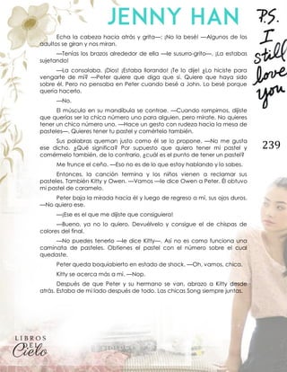 239
Echa la cabeza hacia atrás y grita—: ¡No la besé! —Algunos de los
adultos se giran y nos miran.
—Tenías los brazos alrededor de ella —le susurro-grito—. ¡La estabas
sujetando!
—La consolaba. ¡Dios! ¡Estaba llorando! ¡Te lo dije! ¿Lo hiciste para
vengarte de mí? —Peter quiere que diga que sí. Quiere que haya sido
sobre él. Pero no pensaba en Peter cuando besé a John. Lo besé porque
quería hacerlo.
—No.
El músculo en su mandíbula se contrae. —Cuando rompimos, dijiste
que querías ser la chica número uno para alguien, pero mírate. No quieres
tener un chico número uno. —Hace un gesto con rudeza hacia la mesa de
pasteles—. Quieres tener tu pastel y comértelo también.
Sus palabras queman justo como él se lo propone. —No me gusta
ese dicho. ¿Qué significa? Por supuesto que quiero tener mi pastel y
comérmelo también, de lo contrario, ¿cuál es el punto de tener un pastel?
Me frunce el ceño. —Eso no es de lo que estoy hablando y lo sabes.
Entonces, la canción termina y los niños vienen a reclamar sus
pasteles. También Kitty y Owen. —Vamos —le dice Owen a Peter. Él obtuvo
mi pastel de caramelo.
Peter baja la mirada hacia él y luego de regreso a mí, sus ojos duros.
—No quiero ese.
—¡Ese es el que me dijiste que consiguiera!
—Bueno, ya no lo quiero. Devuélvelo y consigue el de chispas de
colores del final.
—No puedes tenerlo —le dice Kitty—. Así no es como funciona una
caminata de pasteles. Obtienes el pastel con el número sobre el cual
quedaste.
Peter queda boquiabierto en estado de shock. —Oh, vamos, chica.
Kitty se acerca más a mí. —Nop.
Después de que Peter y su hermano se van, abrazo a Kitty desde
atrás. Estaba de mi lado después de todo. Las chicas Song siempre juntas.
 