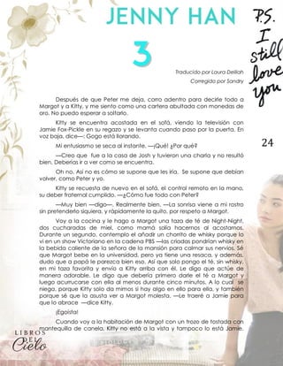 24
Traducido por Laura Delilah
Corregido por Sandry
Después de que Peter me deja, corro adentro para decirle todo a
Margot y a Kitty, y me siento como una cartera abultada con monedas de
oro. No puedo esperar a soltarlo.
Kitty se encuentra acostada en el sofá, viendo la televisión con
Jamie Fox-Pickle en su regazo y se levanta cuando paso por la puerta. En
voz baja, dice—: Gogo está llorando.
Mi entusiasmo se seca al instante. —¡Qué! ¿Por qué?
—Creo que fue a la casa de Josh y tuvieron una charla y no resultó
bien. Deberías ir a ver como se encuentra.
Oh no. Así no es cómo se supone que les iría. Se supone que debían
volver, como Peter y yo.
Kitty se recuesta de nuevo en el sofá, el control remoto en la mano,
su deber fraternal cumplido. —¿Cómo fue todo con Peter?
—Muy bien —digo—. Realmente bien. —La sonrisa viene a mi rostro
sin pretenderlo siquiera, y rápidamente la quito, por respeto a Margot.
Voy a la cocina y le hago a Margot una taza de té de Night-Night,
dos cucharadas de miel, como mamá solía hacernos al acostarnos.
Durante un segundo, contemplo el añadir un chorrito de whisky porque lo
vi en un show Victoriano en la cadena PBS —las criadas pondrían whisky en
la bebida caliente de la señora de la mansión para calmar sus nervios. Sé
que Margot bebe en la universidad, pero ya tiene una resaca, y además,
dudo que a papá le parezca bien eso. Así que solo pongo el té, sin whisky,
en mi taza favorita y envío a Kitty arriba con él. Le digo que actúe de
manera adorable. Le digo que debería primero darle el té a Margot y
luego acurrucarse con ella al menos durante cinco minutos. A lo cual se
niega, porque Kitty solo da mimos si hay algo en ello para ella, y también
porque sé que la asusta ver a Margot molesta. —Le traeré a Jamie para
que lo abrace —dice Kitty.
¡Egoísta!
Cuando voy a la habitación de Margot con un trozo de tostada con
mantequilla de canela, Kitty no está a la vista y tampoco lo está Jamie.
 