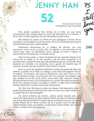 240
Traducido por Annie D
Corregido por Agus Herondale
Kitty quería quedarse más tiempo en la feria, así que estoy
conduciendo sola cuando diviso el coche de Genevieve en el camino. Y
así sin más, la estoy siguiendo. Es hora de derribar a esta chica.
Ella todavía es audaz. La forma en que zigzaguea a través de los
semáforos, casi la pierdo un par de veces. No soy lo suficientemente buena
conduciendo para esto, quiero gritarle.
Finalmente terminamos en un edificio de oficinas, uno que
reconozco como el de su papá. Ella va adentro y me estaciono en el
mismo lugar, pero no demasiado cerca. Apago el motor y reclino mi
asiento hacia atrás para que no pueda verme.
Diez minutos pasan y nada. Ni siquiera sé por qué ella estaría en la
oficina de su padre un fin de semana. ¿Tal vez está ayudando a la
secretaria de su papá? Puede que este atrapada aquí por un tiempo. Pero
esperaré por siempre si es necesario. Voy a ganar, sin importa qué. Ni
siquiera me preocupo por el premio. Sólo quiero la victoria.
Estoy a punto de quedarme dormida cuando dos personas salen del
edificio, su padre, en un traje y un abrigo, y una chica. Me agacho más en
mi asiento. Al principio creo que es Genevieve, pero esta chica es más
alta. Entrecierro los ojos. La reconozco. Iba a la escuela con Margot; creo
que estaban en el Key Club juntas. Anna Hicks. Ellos caminan hacia el
estacionamiento juntos. Él la acompaña a su coche. Ella está buscando sus
llaves. Él le agarra el brazo y la obliga a mirarlo. Y luego están besándose.
Apasionadamente. Lengua. Manos por todas partes.
Oh, Dios mío. Ella tiene la edad de Margot. Sólo dieciocho años. El
padre de Genevieve la está besando como si fuera una mujer adulta. Él es
un papá. Ella es la hija de alguien.
Me siento enferma por dentro. ¿Cómo podía hacerle esto a la
mamá de Genevieve? ¿A Gen? ¿Ella lo sabe? ¿Es este el momento difícil
por el que está pasando? Si mi papá alguna vez hiciera tal cosa, yo nunca
podría mirarlo de la misma manera. No sé si podría mirar mi vida de la
misma manera. Sería una traición, no sólo para nuestra familia, sino para él
mismo, a quién es él como persona.
 