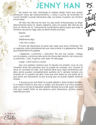 241
No quiero ver más. Mantengo la cabeza abajo hasta que ambos
conducen fuera del estacionamiento, y estoy a punto de encender mi
coche también cuando Genevieve sale, sus brazos cruzados, los hombros
encorvados.
Oh Dios mío. Ella me ha visto. Sus ojos están entrecerrados; se dirige
directamente hacia mí. Quiero alejarme, pero no puedo. Ella está de pie
justo en frente de mí, furiosamente haciéndome gestos para que baje la
ventana. Así que lo hago, pero es difícil mirarla a los ojos.
Espeta:
—¿Lo viste?
Débilmente digo:
—No. No vi nada...
El rostro de Genevieve se pone rojo; sabe que estoy mintiendo. Por
un segundo, estoy aterrorizada de que vaya a llorar o a golpearme. Deseo
que simplemente me golpee.
—Adelante —comenta—, márcame. Por eso has venido. —Niego
con la cabeza, y entonces ella quita mis manos del volante y las coloca en
su clavícula—. Listo. Tú ganas, Lara Jean. Fin del juego.
Luego, corre hacia su coche.
Hay una palabra coreana que mi abuela me enseñó: Jung. Es una
conexión entre dos personas que no puede ser cortada, aun cuando el
amor se convierte en odio. Uno todavía tiene esos viejos sentimientos por
ellos; jamás puedes completamente quitarlos de ti, siempre tendrás una
simpatía en tu corazón por ellos. Creo que esto debe ser una parte de lo
que siento por Genevieve. Es por el jung que no puedo odiarla. Estamos
atadas.
Y el jung es por qué Peter no puede dejarla ir. Están atados también.
Si mi papá hiciera lo que hizo su papá, ¿no buscaría a la única persona
quien nunca me dio la espalda? ¿Quién siempre estuvo allí, quien me amó
más que nadie? Peter es esa persona para Genevieve. ¿Cómo puedo
resentirla por eso?
 