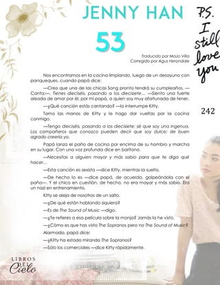 242
Traducido por MaJo Villa
Corregido por Agus Herondale
Nos encontramos en la cocina limpiando, luego de un desayuno con
panqueques, cuando papá dice:
—Creo que una de las chicas Song pronto tendrá su cumpleaños. —
Canta:—. Tienes dieciséis, pasando a los diecisiete… —Siento una fuerte
oleada de amor por él, por mi papá, a quien soy muy afortunada de tener.
—¿Qué canción estás cantando? —lo interrumpe Kitty.
Tomo las manos de Kitty y le hago dar vueltas por la cocina
conmigo.
—Tengo dieciséis, pasando a los diecisiete; sé que soy una ingenua.
Los compañeros que conozco pueden decir que soy dulce; de buen
agrado creería yo.
Papá lanza el paño de cocina por encima de su hombro y marcha
en su lugar. Con una voz profunda dice en barítono.
—Necesitas a alguien mayor y más sabio para que te diga qué
hacer…
—Esta canción es sexista —dice Kitty, mientras la suelto.
—De hecho lo es —dice papá, de acuerdo, golpeándola con el
paño—. Y el chico en cuestión, de hecho, no era mayor y más sabio. Era
un nazi en entrenamiento.
Kitty se aleja de nosotros de un salto.
—¿De qué están hablando siquiera?
—Es de The Sound of Music —digo.
—¿Te refieres a esa película sobre la monja? Jamás la he visto.
—¿Cómo es que has visto The Sopranos pero no The Sound of Music?
Alarmado, papá dice:
—¿Kitty ha estado mirando The Sopranos?
—Sólo los comerciales —dice Kitty rápidamente.
 