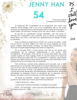 245
Traducido por BeaG
Corregido por Nana Maddox
El desayuno de cumpleaños en el restaurante era como una
tradición para Margot, Josh y yo. Si mi cumpleaños era un día entre
semana, nos despertábamos más temprano para ir antes de la escuela. Yo
pedía tortillas de arándano, Margot ponía una vela en ellas, y cantaban.
El día de mi cumpleaños número diecisiete, Josh me envía un
mensaje de cumpleaños, pero entiendo que no iremos al restaurante.
Ahora tiene una novia, y eso sería raro, especialmente sin Margot. El texto
es suficiente.
Para el desayuno papá hace chorizo con huevos revueltos, y Kitty
me ha hecho una gran tarjeta con fotos de Jamie pegadas en todas
partes. Margot video-chatea conmigo, me desea feliz cumpleaños y me
dice que mi regalo debería llegar esta tarde o la siguiente.
En la escuela, Chris y Lucas ponen una vela en las donas que
consiguieron de la máquina expendedora y me cantan “Feliz
Cumpleaños” en el pasillo. Chris me da un nuevo lápiz labial: rojo, para
cuando quieras ser mala, agrega. Peter no me dice nada en la clase de
química; dudo que sepa que es mi cumpleaños, y además, ¿qué podría
esperar que dijera después de la forma en que las cosas terminaron entre
nosotros? Aun así, es un buen día, sin incidentes.
Pero entonces, cuando estoy saliendo de la escuela, veo a John
estacionado en la entrada. Está parado en la parte delantera de su carro,
aún no me ha visto. En esta luz brillante de la tarde, el sol ilumina la cabeza
rubia de John como un halo, y de repente me sorprendo con el recuerdo
visceral de amarlo desde lejos, estudiadamente, ardientemente. Admiraba
demasiado sus delgadas manos, la pendiente de sus pómulos. Por un
tiempo, me supe su cara de memoria. Lo tenía memorizado.
Mis pasos se aceleran. —¡Hola! —digo, saludando con la mano—.
¿Cómo es que estás aquí ahora? ¿No tienes escuela hoy?
—Me fui temprano —dice.
—¿Tú? ¿John Ambrose McClaren, te saltaste la escuela?
Se ríe. —Te traje algo. —John saca una caja del bolsillo de su abrigo y
la empuja hacia mí—. Mira.
 
