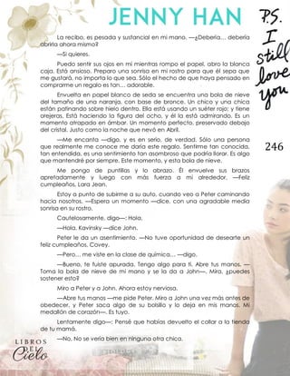 246
La recibo, es pesada y sustancial en mi mano. —¿Debería… debería
abrirla ahora mismo?
—Si quieres.
Puedo sentir sus ojos en mí mientras rompo el papel, abro la blanca
caja. Está ansioso. Preparo una sonrisa en mi rostro para que él sepa que
me gustará, no importa lo que sea. Sólo el hecho de que haya pensado en
comprarme un regalo es tan… adorable.
Envuelta en papel blanco de seda se encuentra una bola de nieve
del tamaño de una naranja, con base de bronce. Un chico y una chica
están patinando sobre hielo dentro. Ella está usando un suéter rojo; y tiene
orejeras. Está haciendo la figura del ocho, y él la está admirando. Es un
momento atrapado en ámbar. Un momento perfecto, preservado debajo
del cristal. Justo como la noche que nevó en Abril.
—Me encanta —digo, y es en serio, de verdad. Sólo una persona
que realmente me conoce me daría este regalo. Sentirme tan conocida,
tan entendida, es una sentimiento tan asombroso que podría llorar. Es algo
que mantendré por siempre. Este momento, y esta bola de nieve.
Me pongo de puntillas y lo abrazo. Él envuelve sus brazos
apretadamente y luego con más fuerza a mi alrededor. —Feliz
cumpleaños, Lara Jean.
Estoy a punto de subirme a su auto, cuando veo a Peter caminando
hacia nosotros. —Espera un momento —dice, con una agradable media
sonrisa en su rostro.
Cautelosamente, digo—: Hola.
—Hola, Kavinsky —dice John.
Peter le da un asentimiento. —No tuve oportunidad de desearte un
feliz cumpleaños, Covey.
—Pero… me viste en la clase de química… —digo.
—Bueno, te fuiste apurada. Tengo algo para ti. Abre tus manos. —
Toma la bola de nieve de mi mano y se la da a John—. Mira, ¿puedes
sostener esto?
Miro a Peter y a John. Ahora estoy nerviosa.
—Abre tus manos —me pide Peter. Miro a John una vez más antes de
obedecer, y Peter saca algo de su bolsillo y lo deja en mis manos. Mi
medallón de corazón—. Es tuyo.
Lentamente digo—: Pensé que habías devuelto el collar a la tienda
de tu mamá.
—No. No se vería bien en ninguna otra chica.
 