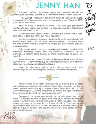 247
Parpadeo. —Peter, no puedo aceptar esto. —Intento dárselo de
vuelta, pero sacude su cabeza; no lo tomará de vuelta—. Peter, por favor.
—No. Cuando te recupere, pondré ese collar de vuelta en tu cuello,
y te prendaré. —Trata de sostener mi mirada con la suya—. Como en 1950.
¿Recuerdas, Lara Jean?
Abro mi boca y después la cierro. —No creo que prendarme
signifique lo que tú crees que significa —le digo, sosteniendo el collar hacia
él—. Por favor, sólo tómalo.
—Dime cuál es tu deseo —insta—. Desea lo que quieras, y te lo daré,
Lara Jean. Todo lo que tienes que hacer es pedirlo.
Me siento mareada. A nuestro alrededor, la gente está saliendo del
edificio, caminando hacia sus autos. John está parado a mi lado, y Peter
me está mirando como si fuéramos los únicos dos que estamos aquí. En
cualquier lugar.
Es la voz de John la que me hace volver a la realidad. —¿Qué estás
haciendo, Kavinsky? —dice John, sacudiendo su cabeza—. Esto es
patético. La trataste como basura, ¿y ahora decides que la quieres de
vuelta?
—Mantente fuera de esto, Sundance Kid —dice Peter. A mí me dice
suavemente—: Me prometiste que no romperías mi corazón. En el contrato
dijiste que no lo harías, pero lo hiciste, Covey.
Nunca lo había escuchado sonar tan sincero, tan honesto. —Lo
siento —digo, mi voz en un delgado susurro—. Simplemente no puedo.
No miro atrás, hacia Peter, mientras entro en el carro, pero su collar
aún está balanceándose entre mi puño. En el último segundo me doy la
vuelta, pero estamos muy lejos; no puedo ver si Peter sigue ahí o no. Mi
corazón late rápido. ¿Qué me arrepentiría de perder más? ¿La realidad de
Peter o el sueño de John? ¿Sin quién no puedo vivir?
Pienso en la mano de John sobre la mía. Acostada a su lado en la
nieve. La manera en que sus ojos lucían más azules cuando se reía. No
quiero renunciar a eso. No quiero renunciar a Peter, tampoco. Hay tantas
cosas que amo de los dos. La confianza infantil de Peter, su mirada
optimista hacia el mundo, la manera en que es tan amable con Kitty. La
forma en que mi corazón salta cada vez que veo su auto estacionarse en
el frente de mi casa.
 
