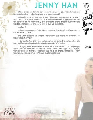 248
Manejamos en silencio por unos minutos, y luego, mirando hacia el
frente, John dice—: ¿Siquiera tuve una oportunidad?
—Podría enamorarme de ti tan fácilmente —susurro—. Ya estoy a
mitad de camino. —Su manzana de Adán se mueve en su garganta—. Eres
tan perfecto en mi memoria, y eres perfecto ahora. Eres mi sueño hecho
realidad. De todos los chicos, tú eres el que yo escogería.
—¿Pero?
—Pero... aún amo a Peter. No lo puedo evitar. Llegó aquí primero y...
simplemente no se irá.
Da una especie de suspiro derrotado que hiere mi corazón. —
Maldita sea, Kavinsky.
—Lo siento. También me gustas, John, en serio. Desearía... desearía
que hubiésemos ido al baile formal de segundo año juntos.
Y luego John Ambrose McClaren dice una última cosa, algo que
hace que mi corazón se hinche. —No creo que haya sido nuestro
momento en ese tiempo. Supongo que no lo es ahora, tampoco. —John
me mira, su mirada firme—. Pero un día tal vez lo sea.
 