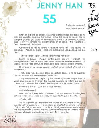 249
Traducido por Annie D
Corregido por SammyD
Estoy en el baño de chicas, volviendo a atar un lazo alrededor de mi
cola de caballo, cuando Genevieve entra. Mi boca se seca. Ella se
congela, y luego gira sobre sus talones para entrar a un cubículo. Cuando
digo—: Tú y yo siempre nos encontramos en el baño. —No responde—.
Gen… Lamento lo del otro día.
Genevieve se da la vuelta y avanza hacia mí. —No quiero tus
disculpas. —Agarra mi brazo—. Pero si le dices a una sola persona, juro por
Dios…
—¡No lo haría! —grito—. ¡No lo haré! Nunca haría eso.
Suelta mi brazo. —Porque sientes pena por mí, ¿verdad? —ríe
amargamente—. Eres un poco falsa. Toda tu dulce rutina me enferma, ¿lo
sabes? Tienes a todo el mundo engañado, pero sé quién eres realmente.
El veneno en su voz me aturde. —¿Qué te he hecho? ¿Por qué me
odias tanto?
—Oh, Dios mío. Detente. Deja de actuar como si no lo supieras.
Necesitas reconocer la mierda que me hiciste.
—Espera un minuto —digo—. ¿Qué te hice? ¡Tú fuiste la que puso un
video sexy de mí en Internet! No puedes cambiar la historia porque te
apetece. ¡Yo soy Éponine; tú eres Cosette! ¡No me hagas ser Cosette!
Su labio se curva. —¿De qué carajo hablas?
—¡Los Miserables!
—No veo musicales. —Se da la vuelta como si fuera a salir, y luego se
detiene y dice—: Los vi ese día en séptimo grado. Vi que lo besaste.
¿Estaba allí?
Ve mi sorpresa; se deleita en ella. —Dejé mi chaqueta ahí abajo, y
cuando volví a buscarla, los vi besándose en el sofá. Rompiste la regla más
básica del código de chicas, Lara Jean. De alguna manera, en tu mente
me has hecho ser la villana. Pero lo que deberías saber es que no fui una
perra por el simple hecho de ser una perra. Te lo merecías.
 