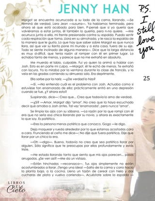 25
Margot se encuentra acurrucada a su lado de la cama, llorando. —Se
terminó de verdad, Lara Jean —susurra—. Ya habíamos terminado, pero
ahora sé que está acabado para bien. P-pensé que si yo quería que
volviéramos a estar juntos, él también lo querría, pero n-no quiere. —Me
acurruco junto a ella, mi frente presionada contra su espalda. Puedo sentir
cada respiración que toma. Llora en su almohada, y le rasco la espalda de
la manera que le gusta. Lo que hay que saber sobre Margot es que nunca
llora, así que ver su llanto pone mi mundo y a esta casa, fuera de su eje.
Todo se siente inclinado de alguna manera—. Dice que la larga distancia
es muy d-difícil, que tenía razón al romper con él en primer lugar. Lo
echaba tanto de menos, y parece que no me extrañó en absoluto.
Me muerdo el labio, culpable. Fui yo quien la animó a hablar con
Josh. Esto es en parte mi culpa. —Margot, él te echó de menos. Te extrañó
con locura. Yo lo miraba por la ventana durante la clase de francés, y lo
veía en las gradas comiendo su almuerzo solo. Era deprimente.
Ella sorbe por la nariz. —¿De verdad lo hizo?
—Sí. —No entiendo cuál es el problema con Josh. Actuaba como si
estuviese tan enamorado de ella; prácticamente entró en una depresión
cuando se fue. ¿Y ahora esto?
Suspirando, dice—: Creo que... Creo que todavía lo amo de verdad.
—¿Si? —Amor. Margot dijo "amor". No creo que la haya escuchado
decir que amaba a Josh antes. Tal vez "enamorada", pero nunca "amor".
Se limpia los ojos con su sábana. —La razón por la que rompí con él
era que no sería esa chica llorando por su novio, y ahora es exactamente
lo que soy. Es patético.
—Eres la persona menos patética que conozco, Gogo —le digo.
Deja moquear y rueda alrededor por lo que estamos acostadas cara
a cara. Frunciendo el ceño me dice—: No dije que fuera patética. Dije que
llorar por un chico lo era.
—Oh —digo—. Bueno, todavía no creo que sea patético llorar por
alguien. Sólo significa que te preocupas por ellos profundamente y estás
triste.
—He estado llorando tanto que siento que mis ojos parecen... pasas
arrugadas. ¿Se ven así? —Me da un vistazo.
—Están hinchados —reconozco—. Tus ojos simplemente no están
acostumbrados a llorar. ¡Tengo una idea! —Salto de la cama y corro hacia
la planta baja, a la cocina. Lleno un tazón de cereal con hielo y dos
cucharas de plata y vuelvo corriendo—. Acuéstate sobre la espalda —
 