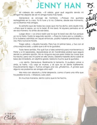 250
Mi cabeza da vueltas. —Si sabías, ¿por qué seguiste siendo mi
amiga? No dejaste de ser mi amiga hasta más tarde.
Genevieve se encoge de hombros. —Porque me gustaba
restregártelo en tu cara. Yo lo tuve y tú no. Créeme, desde ese momento,
ya no éramos más amigas.
Es extraño que de todas las cosas que me ha dicho, esto duele más.
—Para que lo sepas, yo no lo besé. Él me besó. Ni siquiera pensaba en él
de esa manera, no antes de ese beso.
Luego dice—: La única razón por la que te besó ese día fue porque
yo no lo haría. Fuiste la segunda opción. —Pasa la mano por su cabello—.
Si lo hubieras admitido en aquel entonces, podría haberte perdonado. Tal
vez. Pero nunca lo hiciste.
Trago saliva. —Quería hacerlo. Pero fue mi primer beso, y fue con el
chico equivocado, y sabía que a él no le gustaba.
Todo tiene sentido. Por qué fue a tales extremos para mantenernos a
Peter y a mí separados. Apoyándose en él, haciéndole probar que seguía
siendo su primera opción. No es ninguna excusa para todas las cosas que
ha hecho, pero veo mi parte en ello ahora. Debería haberle dicho sobre el
beso de inmediato, en séptimo grado. Sabía lo mucho que le gustaba.
—Lo siento, Genevieve. Realmente lo lamento. Si pudiera volver a
atrás, lo haría. —Su ceja se mueve, y sé que no se siente indiferente.
Impulsivamente digo—: Fuimos amigas una vez. ¿Podemos…? ¿Crees que
alguna vez podamos ser amigas otra vez?
Me mira con absoluto y total desprecio, como si fuera una niña que
ha pedido la luna. —Madura, Lara Jean.
En muchas maneras, siento como que lo he hecho.
 