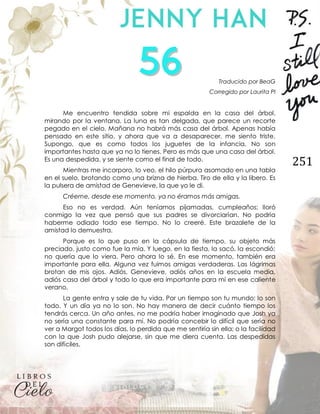 251
Traducido por BeaG
Corregido por Laurita PI
Me encuentro tendida sobre mi espalda en la casa del árbol,
mirando por la ventana. La luna es tan delgada, que parece un recorte
pegado en el cielo. Mañana no habrá más casa del árbol. Apenas había
pensado en este sitio, y ahora que va a desaparecer, me siento triste.
Supongo, que es como todos los juguetes de la infancia. No son
importantes hasta que ya no lo tienes. Pero es más que una casa del árbol.
Es una despedida, y se siente como el final de todo.
Mientras me incorporo, lo veo, el hilo púrpura asomado en una tabla
en el suelo, brotando como una brizna de hierba. Tiro de ella y la libero. Es
la pulsera de amistad de Genevieve, la que yo le di.
Créeme, desde ese momento, ya no éramos más amigas.
Eso no es verdad. Aún teníamos pijamadas, cumpleaños; lloró
conmigo la vez que pensó que sus padres se divorciarían. No podría
haberme odiado todo ese tiempo. No lo creeré. Este brazalete de la
amistad lo demuestra.
Porque es lo que puso en la cápsula de tiempo, su objeto más
preciado, justo como fue la mía. Y luego, en la fiesta, la sacó, la escondió;
no quería que lo viera. Pero ahora lo sé. En ese momento, también era
importante para ella. Alguna vez fuimos amigas verdaderas. Las lágrimas
brotan de mis ojos. Adiós, Genevieve, adiós años en la escuela media,
adiós casa del árbol y todo lo que era importante para mí en ese caliente
verano.
La gente entra y sale de tu vida. Por un tiempo son tu mundo; lo son
todo. Y un día ya no lo son. No hay manera de decir cuánto tiempo los
tendrás cerca. Un año antes, no me podría haber imaginado que Josh ya
no sería una constante para mí. No podría concebir lo difícil que sería no
ver a Margot todos los días, lo perdida que me sentiría sin ella; o la facilidad
con la que Josh pudo alejarse, sin que me diera cuenta. Las despedidas
son difíciles.
 