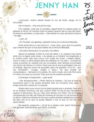252
—¿Covey? —llama desde afuera la voz de Peter, abajo, en la
oscuridad.
Me incorporo. —Me encuentro aquí.
Con rapidez, sube por la escalera, agachando la cabeza para no
golpear el techo. Se arrastra hasta la pared opuesta de la casa del árbol,
así estamos sentados a cada lado. —Demolerán la casa del árbol mañana
—le digo.
—¿Ah, sí?
—Sí. Pondrán una glorieta. ¿Sabes? Como en La Novicia Rebelde.
Peter entrecierra un ojo hacia mí. —Lara Jean, ¿por qué me pediste
que viniera? Sé que no fue para hablar de La Novicia Rebelde.
—Sé sobre Genevieve. Su secreto, me refiero.
Apoya la espalda contra la casa de árbol, y su cabeza cae hacia
atrás con un ligero ruido sordo. —Su padre es un imbécil. Ha engañado a
su mamá antes. Sólo que nunca con nadie tan joven. —Habla rápido,
como si fuera un alivio poder decir las palabras en voz alta—. Cuando las
cosas se ponían en verdad mal con sus padres, Gen siempre encontraba
una forma de herirse a sí misma. Tenía que ser el que la protegiera. Ese era
mi trabajo. Algunas veces me asustaba, pero me gustaba, no lo sé… que
me necesitara. —Luego, suspira y dice—: Sé que puede ser
manipuladora… Siempre lo he sabido. En cierto modo, era más fácil para
mí volver a lo que ya conocía. Creo que tal vez estaba asustado.
Contengo mi respiración. —¿De qué?
—De decepcionarte. —Peter desvía la mirada—. Sé que el sexo es
importante para ti. No quería arruinarlo. Eres tan inocente, Lara Jean. Y
tengo toda esta mierda en mi pasado.
Quiero decir que nunca me he preocupado por su pasado. Pero eso
no es verdad. Entonces, me doy cuenta: Peter no era el que necesitaba
superar a Genevieve. Era yo. Todo este tiempo con Peter, me he estado
comparando con ella, de todas las maneras en las que no me encuentro a
su altura. Todas las maneras en las que nuestra relación palidecía junto a la
de ellos. Era yo la que no podía dejarla ir. Soy la que no nos dio una
oportunidad.
De repente, pregunta—: ¿Cuál es tu deseo, Lara Jean? Ahora que
has ganado. Felicitaciones, por cierto. Lo hiciste.
 
