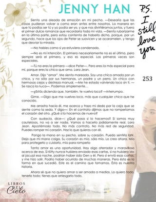 253
Siento una oleada de emoción en mi pecho. —Desearía que las
cosas pudieran volver a como eran antes entre nosotros. La manera en
que tú podías ser tú y yo podía ser yo, y que nos divirtiéramos juntos, y fuera
el primer dulce romance que recordaría toda mi vida. —Siento ruborizarme
en la última parte, pero estoy contenta de haberlo dicho, porque, por un
segundo, hace que los ojos de Peter se suavicen y se acaramelen, y tengo
que desviar la mirada.
—No hables como si ya estuviera condenado.
—No es mi intención. El primero necesariamente no es el último, pero
siempre será el primero, y eso es especial. Las primeras veces son
especiales.
—Tú no eres la primera —dice Peter—. Pero eres la más especial para
mí, porque eres la chica que amo, Lara Jean.
Amor. Dijo “amor”. Me siento mareada. Soy una chica amada por un
chico, y no sólo por sus hermanas, un padre y un perro. Un chico con
hermosas cejas y destreza manual. —Me he estado volviendo loco sin ti. —
Se rasca la nuca—. Podemos simplemente…
—¿Estás diciendo que, también, te vuelvo loco? —interrumpo.
Gime. —Digo que me vuelves loco, más que cualquier chica que he
conocido.
Me arrastro hacia él, me acerco y trazo mi dedo por la ceja que se
siente como la seda. Y digo—: En el contrato dijimos que no romperíamos
el corazón del otro. ¿Qué si lo hacemos de nuevo?
Con audacia, dice—: ¿Qué pasa si lo hacemos? Si somos muy
cautelosos, no va a ser nada. Vamos a hacerlo jodidamente real, Lara
Jean. Apostémoslo todo. No más contrato. No más red de seguridad.
Puedes romper mi corazón. Haz lo que quieras con él.
Pongo la mano en su pecho, sobre su corazón. Puedo sentirlo latir.
Dejo que mi mano caiga. Su corazón es mío, sólo mío. Lo creo ahora. Mío
para protegerlo y cuidarlo, mío para romperlo
Tanto amor es una oportunidad. Hay algo aterrador y maravilloso
acerca de eso. Si Kitty nunca hubiera enviado esas cartas, si no hubiera ido
al jacuzzi esa noche, podrían haber sido Gen y él. Pero sí envió esas cartas,
y me hizo salir. Podría haber ocurrido de muchas maneras. Pero ésta es la
forma en que sucedió. Este es el camino que tomamos. Ésta es nuestra
historia.
Ahora sé que no quiero amar o ser amada a medias. Lo quiero todo,
tenerlo todo; tienes que arriesgarlo todo.
 