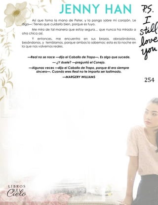 254
Así que tomo la mano de Peter, y la pongo sobre mi corazón. Le
digo—: Tienes que cuidarlo bien, porque es tuyo.
Me mira de tal manera que estoy segura… que nunca ha mirado a
otra chica así.
Y entonces, me encuentro en sus brazos, abrazándonos,
besándonos, y temblamos, porque ambos lo sabemos: esta es la noche en
la que nos volvemos reales.
—Real no se nace —dijo el Caballo de Trapo—. Es algo que sucede.
— ¿Y duele? —preguntó el Conejo.
—Algunas veces —dijo el Caballo de Trapo, porque él era siempre
sincero—. Cuando eres Real no te importa ser lastimado.
—MARGERY WILLIAMS
 