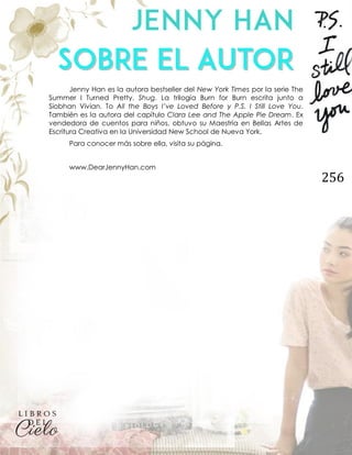 256
Jenny Han es la autora bestseller del New York Times por la serie The
Summer I Turned Pretty. Shug. La trilogía Burn for Burn escrita junto a
Siobhan Vivian. To All the Boys I’ve Loved Before y P.S. I Still Love You.
También es la autora del capítulo Clara Lee and The Apple Pie Dream. Ex
vendedora de cuentos para niños, obtuvo su Maestría en Bellas Artes de
Escritura Creativa en la Universidad New School de Nueva York.
Para conocer más sobre ella, visita su página.
www.DearJennyHan.com
 
